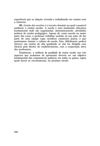experiência que se adquire vivendo e trabalhando em contato com
a natureza.
III. Gestão das escolas: é o terceiro domínio no qual é possível
melhorar o ensino escolar. A escola é uma instituição educativa
fundamental onde são organizadas, sistematicamente, atividades
práticas de caráter pedagógico. Apesar de, como sucede na maior
parte dos casos, o professor trabalhar sozinho na sua aula, ele faz
parte de uma equipe cujos membros constroem juntos, o que
poderíamos chamar a cultura da escola. Esta, dificilmente poderá
oferecer um ensino de alta qualidade se não for dirigida com
eficácia pelo diretor do estabelecimento, com a cooperação ativa
dos professores.
Finalmente, a melhoria da qualidade do ensino escolar nos três
aspectos que acabamos de apresentar deveria ser um objetivo
fundamental dos responsáveis políticos em todos os países, sejam
quais forem as circunstâncias, no próximo século.

220

 