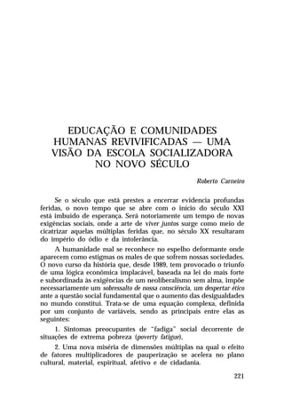 EDUCAÇÃO E COMUNIDADES
HUMANAS REVIVIFICADAS — UMA
VISÃO DA ESCOLA SOCIALIZADORA
NO NOVO SÉCULO
Roberto Carneiro
Se o século que está prestes a encerrar evidencia profundas
feridas, o novo tempo que se abre com o início do século XXI
está imbuído de esperança. Será notoriamente um tempo de novas
exigências sociais, onde a arte de viver juntos surge como meio de
cicatrizar aquelas múltiplas feridas que, no século XX resultaram
do império do ódio e da intolerância.
A humanidade mal se reconhece no espelho deformante onde
aparecem como estigmas os males de que sofrem nossas sociedades.
O novo curso da história que, desde 1989, tem provocado o triunfo
de uma lógica econômica implacável, baseada na lei do mais forte
e subordinada às exigências de um neoliberalismo sem alma, impõe
necessariamente um sobressalto de nossa consciência, um despertar ético
ante a questão social fundamental que o aumento das desigualdades
no mundo constitui. Trata-se de uma equação complexa, definida
por um conjunto de variáveis, sendo as principais entre elas as
seguintes:
1. Sintomas preocupantes de “fadiga” social decorrente de
situações de extrema pobreza (poverty fatigue),
2. Uma nova miséria de dimensões múltiplas na qual o efeito
de fatores multiplicadores de pauperização se acelera no plano
cultural, material, espiritual, afetivo e de cidadania.
221

 