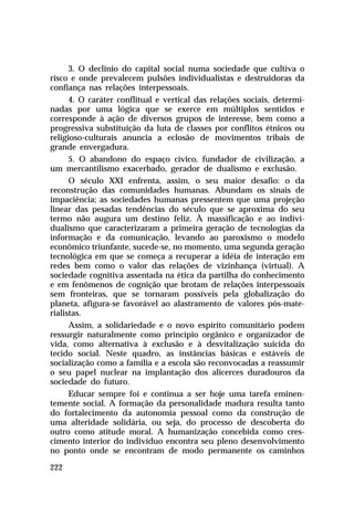 3. O declínio do capital social numa sociedade que cultiva o
risco e onde prevalecem pulsões individualistas e destruidoras da
confiança nas relações interpessoais.
4. O caráter conflitual e vertical das relações sociais, determinadas por uma lógica que se exerce em múltiplos sentidos e
corresponde à ação de diversos grupos de interesse, bem como a
progressiva substituição da luta de classes por conflitos étnicos ou
religioso-culturais anuncia a eclosão de movimentos tribais de
grande envergadura.
5. O abandono do espaço cívico, fundador de civilização, a
um mercantilismo exacerbado, gerador de dualismo e exclusão.
O século XXI enfrenta, assim, o seu maior desafio: o da
reconstrução das comunidades humanas. Abundam os sinais de
impaciência; as sociedades humanas pressentem que uma projeção
linear das pesadas tendências do século que se aproxima do seu
termo não augura um destino feliz. À massificação e ao individualismo que caracterizaram a primeira geração de tecnologias da
informação e da comunicação, levando ao paroxismo o modelo
econômico triunfante, sucede-se, no momento, uma segunda geração
tecnológica em que se começa a recuperar a idéia de interação em
redes bem como o valor das relações de vizinhança (virtual). A
sociedade cognitiva assentada na ética da partilha do conhecimento
e em fenômenos de cognição que brotam de relações interpessoais
sem fronteiras, que se tornaram possíveis pela globalização do
planeta, afigura-se favorável ao alastramento de valores pós-materialistas.
Assim, a solidariedade e o novo espírito comunitário podem
ressurgir naturalmente como princípio orgânico e organizador de
vida, como alternativa à exclusão e à desvitalização suicida do
tecido social. Neste quadro, as instâncias básicas e estáveis de
socialização como a família e a escola são reconvocadas a reassumir
o seu papel nuclear na implantação dos alicerces duradouros da
sociedade do futuro.
Educar sempre foi e continua a ser hoje uma tarefa eminentemente social. A formação da personalidade madura resulta tanto
do fortalecimento da autonomia pessoal como da construção de
uma alteridade solidária, ou seja, do processo de descoberta do
outro como atitude moral. A humanização concebida como crescimento interior do indivíduo encontra seu pleno desenvolvimento
no ponto onde se encontram de modo permanente os caminhos
222

 