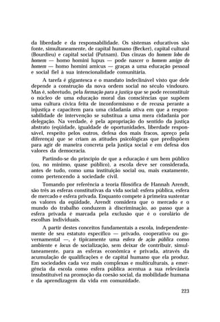 da liberdade e da responsabilidade. Os sistemas educativos são
fonte, simultaneamente, de capital humano (Becker), capital cultural
(Bourdieu) e capital social (Putnam). Das cinzas do homem lobo do
homem — homo homini lupus — pode nascer o homem amigo do
homem — homo homini amicus — graças a uma educação pessoal
e social fiel à sua intencionalidade comunitária.
A tarefa é gigantesca e o mandato indeclinável visto que dele
depende a construção da nova ordem social no século vindouro.
Mas é, sobretudo, pela formação para a justiça que se pode reconstituir
o núcleo de uma educação moral das consciências que supõem
uma cultura cívica feita de inconformismo e de recusa perante a
injustiça e capacitem para uma cidadania ativa em que a responsabilidade de intervenção se substitua a uma mera cidadania por
delegação. Na verdade, é pela apropriação do sentido da justiça
abstrato (eqüidade, igualdade de oportunidades, liberdade responsável, respeito pelos outros, defesa dos mais fracos, apreço pela
diferença) que se criam as atitudes psicológicas que predispõem
para agir de maneira concreta pela justiça social e em defesa dos
valores da democracia.
Partindo-se do princípio de que a educação é um bem público
(ou, no mínimo, quase público), a escola deve ser considerada,
antes de tudo, como uma instituição social ou, mais exatamente,
como pertencendo à sociedade civil.
Tomando por referência a teoria filosófica de Hannah Arendt,
são três as esferas constitutivas da vida social: esfera pública, esfera
de mercado e esfera privada. Enquanto compete à primeira sustentar
os valores da eqüidade, Arendt considera que o mercado e o
mundo do trabalho conduzem à discriminação, ao passo que a
esfera privada é marcada pela exclusão que é o corolário de
escolhas individuais.
A partir destes conceitos fundamentais a escola, independentemente de seu estatuto específico — privado, cooperativo ou governamental —, é tipicamente uma esfera de ação pública como
ambiente e locus de socialização, sem deixar de contribuir, simultaneamente, para as esferas econômica e privada, através da
acumulação de qualificações e de capital humano que ela produz.
Em sociedades cada vez mais complexas e multiculturais, a emergência da escola como esfera pública acentua a sua relevância
insubstituível na promoção da coesão social, da mobilidade humana
e da aprendizagem da vida em comunidade.
223

 