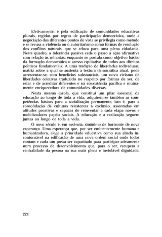 Efetivamente, é pela edificação de comunidades educativas
plurais, regidas por regras de participação democrática, onde a
negociação dos diferentes pontos de vista se privilegia como método
e se recusa a violência ou o autoritarismo como formas de resolução
dos conflitos naturais, que se educa para uma plena cidadania.
Neste quadro, a tolerância passiva cede o passo à ação afirmativa
com relação às minorias, enquanto se postula como objetivo básico
da formação democrática o acesso equitativo de todos aos direitos
políticos fundamentais. A uma tradição de liberdades individuais,
matriz sobre a qual se sustenta a textura democrática atual, pode
acrescentar-se, com benefícios substanciais, um novo civismo de
liberdades coletivas traduzido no respeito por formas de ser, de
estar e de acreditar diferentes e na coexistência pacífica e mutuamente enriquecedora de comunidades diversas.
Nesta mesma escola, que constitui um pilar essencial da
educação ao longo de toda a vida, adquirem-se também as competências básicas para a socialização permanente, isto é, para a
consolidação de culturas resistentes à exclusão, assentadas em
atitudes proativas e capazes de reinventar a cada etapa novos e
mobilizadores papéis sociais. A educação e a realização seguem
juntas ao longo de toda a vida.
O novo século é, em essência, sinônimo de horizonte de nova
esperança. Uma esperança que, por ser eminentemente humana e
humanizadora, elege a prioridade educativa como sua aliada incontornável na edificação de uma nova ordem social onde todos
contam e cada um possa ser capacitado para participar ativamente
num processo de desenvolvimento que, para o ser, recupera a
centralidade da pessoa na sua mais plena e inviolável dignidade.

224

 