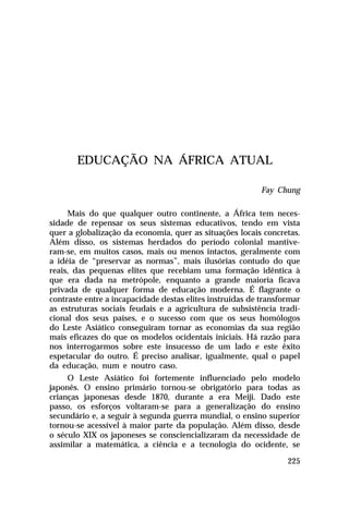 EDUCAÇÃO NA ÁFRICA ATUAL
Fay Chung
Mais do que qualquer outro continente, a África tem necessidade de repensar os seus sistemas educativos, tendo em vista
quer a globalização da economia, quer as situações locais concretas.
Além disso, os sistemas herdados do período colonial mantiveram-se, em muitos casos, mais ou menos intactos, geralmente com
a idéia de “preservar as normas”, mais ilusórias contudo do que
reais, das pequenas elites que recebiam uma formação idêntica à
que era dada na metrópole, enquanto a grande maioria ficava
privada de qualquer forma de educação moderna. É flagrante o
contraste entre a incapacidade destas elites instruídas de transformar
as estruturas sociais feudais e a agricultura de subsistência tradicional dos seus países, e o sucesso com que os seus homólogos
do Leste Asiático conseguiram tornar as economias da sua região
mais eficazes do que os modelos ocidentais iniciais. Há razão para
nos interrogarmos sobre este insucesso de um lado e este êxito
espetacular do outro. É preciso analisar, igualmente, qual o papel
da educação, num e noutro caso.
O Leste Asiático foi fortemente influenciado pelo modelo
japonês. O ensino primário tornou-se obrigatório para todas as
crianças japonesas desde 1870, durante a era Meiji. Dado este
passo, os esforços voltaram-se para a generalização do ensino
secundário e, a seguir à segunda guerra mundial, o ensino superior
tornou-se acessível à maior parte da população. Além disso, desde
o século XIX os japoneses se consciencializaram da necessidade de
assimilar a matemática, a ciência e a tecnologia do ocidente, se
225

 
