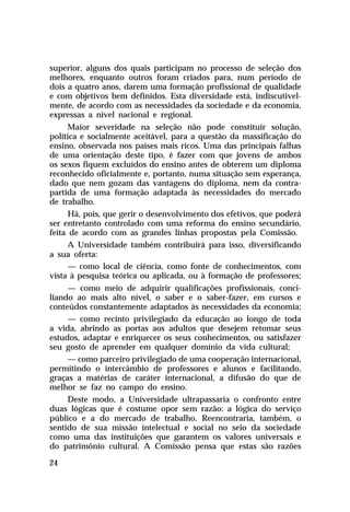 superior, alguns dos quais participam no processo de seleção dos
melhores, enquanto outros foram criados para, num período de
dois a quatro anos, darem uma formação profissional de qualidade
e com objetivos bem definidos. Esta diversidade está, indiscutivelmente, de acordo com as necessidades da sociedade e da economia,
expressas a nível nacional e regional.
Maior severidade na seleção não pode constituir solução,
política e socialmente aceitável, para a questão da massificação do
ensino, observada nos países mais ricos. Uma das principais falhas
de uma orientação deste tipo, é fazer com que jovens de ambos
os sexos fiquem excluídos do ensino antes de obterem um diploma
reconhecido oficialmente e, portanto, numa situação sem esperança,
dado que nem gozam das vantagens do diploma, nem da contrapartida de uma formação adaptada às necessidades do mercado
de trabalho.
Há, pois, que gerir o desenvolvimento dos efetivos, que poderá
ser entretanto controlado com uma reforma do ensino secundário,
feita de acordo com as grandes linhas propostas pela Comissão.
A Universidade também contribuirá para isso, diversificando
a sua oferta:
— como local de ciência, como fonte de conhecimentos, com
vista à pesquisa teórica ou aplicada, ou à formação de professores;
— como meio de adquirir qualificações profissionais, conciliando ao mais alto nível, o saber e o saber-fazer, em cursos e
conteúdos constantemente adaptados às necessidades da economia;
— como recinto privilegiado da educação ao longo de toda
a vida, abrindo as portas aos adultos que desejem retomar seus
estudos, adaptar e enriquecer os seus conhecimentos, ou satisfazer
seu gosto de aprender em qualquer domínio da vida cultural;
— como parceiro privilegiado de uma cooperação internacional,
permitindo o intercâmbio de professores e alunos e facilitando,
graças a matérias de caráter internacional, a difusão do que de
melhor se faz no campo do ensino.
Deste modo, a Universidade ultrapassaria o confronto entre
duas lógicas que é costume opor sem razão: a lógica do serviço
público e a do mercado de trabalho. Reencontraria, também, o
sentido de sua missão intelectual e social no seio da sociedade
como uma das instituições que garantem os valores universais e
do patrimônio cultural. A Comissão pensa que estas são razões
24

 