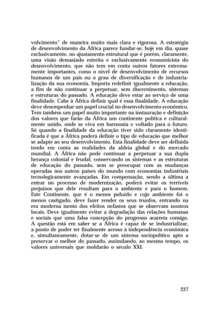 volvimento” de maneira muito mais clara e rigorosa. A estratégia
de desenvolvimento da África parece fundar-se, hoje em dia, quase
exclusivamente, no ajustamento estrutural que é porém, claramente,
uma visão demasiado estreita e exclusivamente economicista do
desenvolvimento, que não tem em conta outros fatores extremamente importantes, como o nível de desenvolvimento de recursos
humanos de um país ou o grau de diversificação e de industrialização da sua economia. Importa redefinir igualmente a educação,
a fim de não continuar a perpetuar, sem discernimento, sistemas
e estruturas do passado. A educação deve estar ao serviço de uma
finalidade. Cabe à África definir qual é essa finalidade. A educação
deve desempenhar um papel crucial no desenvolvimento econômico.
Tem também um papel muito importante na instauração e definição
dos valores que farão da África um continente política e culturalmente unido, onde se viva em harmonia e voltado para o futuro.
Só quando a finalidade da educação tiver sido claramente identificada é que a África poderá definir o tipo de educação que melhor
se adapte ao seu desenvolvimento. Esta finalidade deve ser definida
tendo em conta as realidades da aldeia global e do mercado
mundial. A África não pode continuar a perpetuar a sua dupla
herança colonial e feudal, conservando os sistemas e as estruturas
de educação do passado, sem se preocupar com as mudanças
operadas nos outros países do mundo com economias industriais
tecnologicamente avançadas. Em compensação, sendo a última a
entrar no processo de modernização, poderá evitar os terríveis
prejuízos que dele resultam para o ambiente e para o homem.
Este Continente, que é o menos poluído e cujo ambiente foi o
menos castigado, deve fazer render os seus trunfos, entrando na
era moderna isento dos efeitos nefastos que se observam noutros
locais. Deve igualmente evitar a degradação das relações humanas
e sociais que uma falsa concepção do progresso acarreta consigo.
A questão está em saber se a África é capaz de se industrializar,
a ponto de poder ter finalmente acesso à independência econômica
e, simultaneamente, dotar-se de um sistema sociopolítico apto a
preservar o melhor do passado, assimilando, ao mesmo tempo, os
valores universais que moldarão o século XXI.

227

 