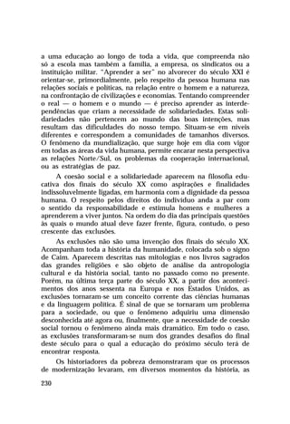 a uma educação ao longo de toda a vida, que compreenda não
só a escola mas também a família, a empresa, os sindicatos ou a
instituição militar. “Aprender a ser” no alvorecer do século XXI é
orientar-se, primordialmente, pelo respeito da pessoa humana nas
relações sociais e políticas, na relação entre o homem e a natureza,
na confrontação de civilizações e economias. Tentando compreender
o real — o homem e o mundo — é preciso aprender as interdependências que criam a necessidade de solidariedades. Estas solidariedades não pertencem ao mundo das boas intenções, mas
resultam das dificuldades do nosso tempo. Situam-se em níveis
diferentes e correspondem a comunidades de tamanhos diversos.
O fenômeno da mundialização, que surge hoje em dia com vigor
em todas as áreas da vida humana, permite encarar nesta perspectiva
as relações Norte/Sul, os problemas da cooperação internacional,
ou as estratégias de paz.
A coesão social e a solidariedade aparecem na filosofia educativa dos finais do século XX como aspirações e finalidades
indissoluvelmente ligadas, em harmonia com a dignidade da pessoa
humana. O respeito pelos direitos do indivíduo anda a par com
o sentido da responsabilidade e estimula homens e mulheres a
aprenderem a viver juntos. Na ordem do dia das principais questões
às quais o mundo atual deve fazer frente, figura, contudo, o peso
crescente das exclusões.
As exclusões não são uma invenção dos finais do século XX.
Acompanham toda a história da humanidade, colocada sob o signo
de Caim. Aparecem descritas nas mitologias e nos livros sagrados
das grandes religiões e são objeto de análise da antropologia
cultural e da história social, tanto no passado como no presente.
Porém, na última terça parte do século XX, a partir dos acontecimentos dos anos sessenta na Europa e nos Estados Unidos, as
exclusões tornaram-se um conceito corrente das ciências humanas
e da linguagem política. É sinal de que se tornaram um problema
para a sociedade, ou que o fenômeno adquiriu uma dimensão
desconhecida até agora ou, finalmente, que a necessidade de coesão
social tornou o fenômeno ainda mais dramático. Em todo o caso,
as exclusões transformaram-se num dos grandes desafios do final
deste século para o qual a educação do próximo século terá de
encontrar resposta.
Os historiadores da pobreza demonstraram que os processos
de modernização levaram, em diversos momentos da história, as
230

 
