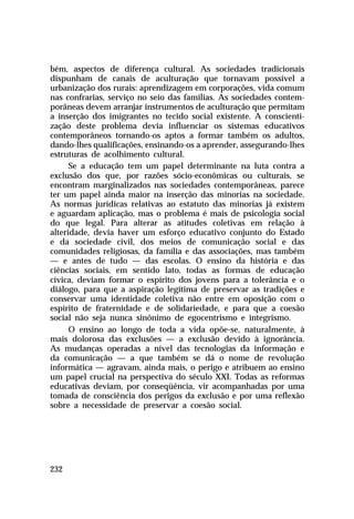 bém, aspectos de diferença cultural. As sociedades tradicionais
dispunham de canais de aculturação que tornavam possível a
urbanização dos rurais: aprendizagem em corporações, vida comum
nas confrarias, serviço no seio das famílias. As sociedades contemporâneas devem arranjar instrumentos de aculturação que permitam
a inserção dos imigrantes no tecido social existente. A conscientização deste problema devia influenciar os sistemas educativos
contemporâneos tornando-os aptos a formar também os adultos,
dando-lhes qualificações, ensinando-os a aprender, assegurando-lhes
estruturas de acolhimento cultural.
Se a educação tem um papel determinante na luta contra a
exclusão dos que, por razões sócio-econômicas ou culturais, se
encontram marginalizados nas sociedades contemporâneas, parece
ter um papel ainda maior na inserção das minorias na sociedade.
As normas jurídicas relativas ao estatuto das minorias já existem
e aguardam aplicação, mas o problema é mais de psicologia social
do que legal. Para alterar as atitudes coletivas em relação à
alteridade, devia haver um esforço educativo conjunto do Estado
e da sociedade civil, dos meios de comunicação social e das
comunidades religiosas, da família e das associações, mas também
— e antes de tudo — das escolas. O ensino da história e das
ciências sociais, em sentido lato, todas as formas de educação
cívica, deviam formar o espírito dos jovens para a tolerância e o
diálogo, para que a aspiração legítima de preservar as tradições e
conservar uma identidade coletiva não entre em oposição com o
espírito de fraternidade e de solidariedade, e para que a coesão
social não seja nunca sinônimo de egocentrismo e integrismo.
O ensino ao longo de toda a vida opõe-se, naturalmente, à
mais dolorosa das exclusões — a exclusão devido à ignorância.
As mudanças operadas a nível das tecnologias da informação e
da comunicação — a que também se dá o nome de revolução
informática — agravam, ainda mais, o perigo e atribuem ao ensino
um papel crucial na perspectiva do século XXI. Todas as reformas
educativas deviam, por conseqüência, vir acompanhadas por uma
tomada de consciência dos perigos da exclusão e por uma reflexão
sobre a necessidade de preservar a coesão social.

232

 