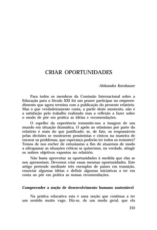 CRIAR OPORTUNIDADES
Aleksandra Kornhauser
Para todos os membros da Comissão Internacional sobre a
Educação para o Século XXI foi um prazer participar no empreendimento que agora termina com a publicação do presente relatório.
Mas o que verdadeiramente conta, a partir deste momento, não é
a satisfação pelo trabalho realizado mas a reflexão a fazer sobre
o modo de pôr em prática as idéias e recomendações.
O espelho da experiência transmite-nos a imagem de um
mundo em situação dramática. O apelo ao otimismo por parte do
relatório é mais do que justificado: se, de fato, os responsáveis
pelas decisões se mostrarem pessimistas e cínicos na maneira de
encarar os problemas, que esperança poderão ter todos os restantes?
Temos de nos encher de entusiasmo a fim de atuarmos de modo
a ultrapassar as situações críticas se quisermos, na verdade, atingir
os nobres objetivos expostos no relatório.
Não basta aproveitar as oportunidades à medida que elas se
nos apresentam. Devemos criar essas mesmas oportunidades. Este
artigo pretende mediante três exemplos de países em transição,
enunciar algumas idéias e definir algumas iniciativas a ter em
conta ao pôr em prática as nossas recomendações.
Compreender a noção de desenvolvimento humano sustentável
Na prática educativa esta é uma noção que continua a ter
um sentido muito vago. Diz-se, de um modo geral, que ela
233

 