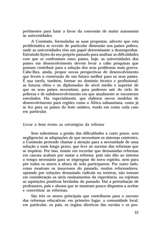 pertinentes para lutar a favor da concessão de maior autonomia
às universidades.
A Comissão, formuladas as suas propostas, adverte que esta
problemática se reveste de particular dimensão nos países pobres,
onde as universidades têm um papel determinante a desempenhar.
Extraindo lições do seu próprio passado para analisar as dificuldades
com que se confrontam esses países, hoje, as universidades dos
países em desenvolvimento devem levar a cabo pesquisas que
possam contribuir para a solução dos seus problemas mais graves.
Cabe-lhes, ainda, propor novas perspectivas de desenvolvimento
que levem à construção de um futuro melhor para os seus países.
É sua tarefa, também, formar no domínio técnico e profissional,
as futuras elites e os diplomados de nível médio e superior de
que os seus países necessitam, para poderem sair do ciclo de
pobreza e de subdesenvolvimento em que atualmente se encontram
enredados. Há, especialmente, que elaborar novos modelos de
desenvolvimento para regiões como a África subsaariana, como já
se fez para os países do leste asiático, tendo em conta cada caso
em particular.
Levar a bom termo as estratégias da reforma
Sem subestimar a gestão das dificuldades a curto prazo, sem
negligenciar as adaptações de que necessitam os sistemas existentes,
a Comissão pretende chamar a atenção para a necessidade de uma
solução a mais longo prazo, que leve ao sucesso das reformas que
se impõem. Por isso, insiste em recordar que demasiadas reformas
em cascata acabam por matar a reforma, pois não dão ao sistema
o tempo necessário para se impregnar do novo espírito, nem para
pôr todos os atores à altura de nela participarem. Por outro lado,
como mostram os insucessos do passado, muitos reformadores,
optando por soluções demasiado radicais ou teóricas, não tomam
em consideração os úteis ensinamentos da experiência, ou rejeitam
as aquisições positivas herdadas do passado. Daí a perturbação de
professores, pais e alunos que se mostram pouco dispostos a aceitar
e concretizar as reformas.
São três os atores principais que contribuem para o sucesso
das reformas educativas: em primeiro lugar, a comunidade local,
em particular, os pais, os órgãos diretivos das escolas e os pro25

 