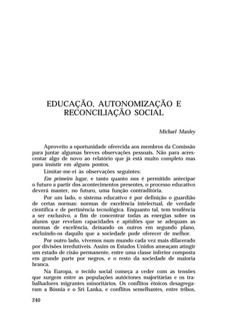 EDUCAÇÃO, AUTONOMIZAÇÃO E
RECONCILIAÇÃO SOCIAL
Michael Manley
Aproveito a oportunidade oferecida aos membros da Comissão
para juntar algumas breves observações pessoais. Não para acrescentar algo de novo ao relatório que já está muito completo mas
para insistir em alguns pontos.
Limitar-me-ei às observações seguintes:
Em primeiro lugar, e tanto quanto nos é permitido antecipar
o futuro a partir dos acontecimentos presentes, o processo educativo
deverá manter, no futuro, uma função contraditória.
Por um lado, o sistema educativo é por definição o guardião
de certas normas: normas de excelência intelectual, de verdade
científica e de pertinência tecnológica. Enquanto tal, tem tendência
a ser exclusivo, a fim de concentrar todas as energias sobre os
alunos que revelam capacidades e aptidões que se adequam as
normas de excelência, deixando os outros em segundo plano,
excluindo-os daquilo que a sociedade pode oferecer de melhor.
Por outro lado, vivemos num mundo cada vez mais dilacerado
por divisões irredutíveis. Assim os Estados Unidos ameaçam atingir
um estado de cisão permanente, entre uma classe inferior composta
em grande parte por negros, e o resto da sociedade de maioria
branca.
Na Europa, o tecido social começa a ceder com as tensões
que surgem entre as populações autóctones majoritárias e os trabalhadores migrantes minoritários. Os conflitos étnicos desagregaram a Bósnia e o Sri Lanka, e conflitos semelhantes, entre tribos,
240

 