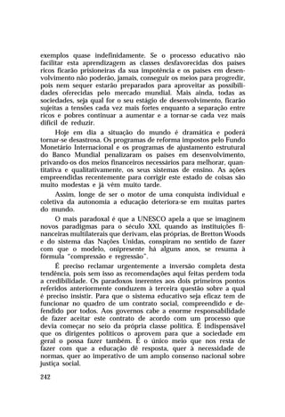 exemplos quase indefinidamente. Se o processo educativo não
facilitar esta aprendizagem as classes desfavorecidas dos países
ricos ficarão prisioneiras da sua impotência e os países em desenvolvimento não poderão, jamais, conseguir os meios para progredir,
pois nem sequer estarão preparados para aproveitar as possibilidades oferecidas pelo mercado mundial. Mais ainda, todas as
sociedades, seja qual for o seu estágio de desenvolvimento, ficarão
sujeitas a tensões cada vez mais fortes enquanto a separação entre
ricos e pobres continuar a aumentar e a tornar-se cada vez mais
difícil de reduzir.
Hoje em dia a situação do mundo é dramática e poderá
tornar-se desastrosa. Os programas de reforma impostos pelo Fundo
Monetário Internacional e os programas de ajustamento estrutural
do Banco Mundial penalizaram os países em desenvolvimento,
privando-os dos meios financeiros necessários para melhorar, quantitativa e qualitativamente, os seus sistemas de ensino. As ações
empreendidas recentemente para corrigir este estado de coisas são
muito modestas e já vêm muito tarde.
Assim, longe de ser o motor de uma conquista individual e
coletiva da autonomia a educação deteriora-se em muitas partes
do mundo.
O mais paradoxal é que a UNESCO apela a que se imaginem
novos paradigmas para o século XXI, quando as instituições financeiras multilaterais que derivam, elas próprias, de Bretton Woods
e do sistema das Nações Unidas, conspiram no sentido de fazer
com que o modelo, onipresente há alguns anos, se resuma à
fórmula “compressão e regressão”.
É preciso reclamar urgentemente a inversão completa desta
tendência, pois sem isso as recomendações aqui feitas perdem toda
a credibilidade. Os paradoxos inerentes aos dois primeiros pontos
referidos anteriormente conduzem à terceira questão sobre a qual
é preciso insistir. Para que o sistema educativo seja eficaz tem de
funcionar no quadro de um contrato social, compreendido e defendido por todos. Aos governos cabe a enorme responsabilidade
de fazer aceitar este contrato de acordo com um processo que
devia começar no seio da própria classe política. É indispensável
que os dirigentes políticos o aprovem para que a sociedade em
geral o possa fazer também. É o único meio que nos resta de
fazer com que a educação dê resposta, quer à necessidade de
normas, quer ao imperativo de um amplo consenso nacional sobre
justiça social.
242

 