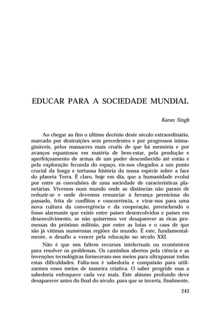 EDUCAR PARA A SOCIEDADE MUNDIAL
Karan Singh
Ao chegar ao fim o último decênio deste século extraordinário,
marcado por destruições sem precedentes e por progressos inimagináveis, pelos massacres mais cruéis de que há memória e por
avanços espantosos em matéria de bem-estar, pela produção e
aperfeiçoamento de armas de um poder desconhecido até então e
pela exploração fecunda do espaço, eis-nos chegados a um ponto
crucial da longa e tortuosa história da nossa espécie sobre a face
do planeta Terra. É claro, hoje em dia, que a humanidade evolui
por entre as convulsões de uma sociedade de características planetárias. Vivemos num mundo onde as distâncias não param de
reduzir-se e onde devemos renunciar à herança perniciosa do
passado, feita de conflitos e concorrência, e virar-nos para uma
nova cultura da convergência e da cooperação, preenchendo o
fosso alarmante que existe entre países desenvolvidos e países em
desenvolvimento, se não quisermos ver desaparecer as ricas promessas do próximo milênio, por entre as lutas e o caos de que
são já vítimas numerosas regiões do mundo. É este, fundamentalmente, o desafio a vencer pela educação no século XXI.
Não é que nos faltem recursos intelectuais ou econômicos
para resolver os problemas. Os caminhos abertos pela ciência e as
invenções tecnológicas forneceram-nos meios para ultrapassar todas
estas dificuldades. Falta-nos é sabedoria e compaixão para utilizarmos esses meios de maneira criativa. O saber progride mas a
sabedoria enfraquece cada vez mais. Este abismo profundo deve
desaparecer antes do final do século, para que se inverta, finalmente,
243

 