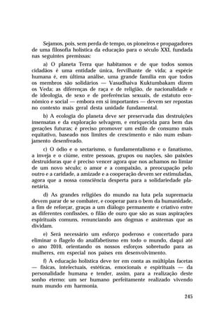 Sejamos, pois, sem perda de tempo, os pioneiros e propagadores
de uma filosofia holística da educação para o século XXI, fundada
nas seguintes premissas:
a) O planeta Terra que habitamos e de que todos somos
cidadãos é uma entidade única, fervilhante de vida; a espécie
humana é, em última análise, uma grande família em que todos
os membros são solidários — Vasudhaiva Kuktumbakam dizem
os Veda; as diferenças de raça e de religião, de nacionalidade e
de ideologia, de sexo e de preferências sexuais, de estatuto econômico e social — embora em si importantes — devem ser repostas
no contexto mais geral desta unidade fundamental.
b) A ecologia do planeta deve ser preservada das destruições
insensatas e da exploração selvagem, e enriquecida para bem das
gerações futuras; é preciso promover um estilo de consumo mais
equitativo, baseado nos limites de crescimento e não num esbanjamento desenfreado.
c) O ódio e o sectarismo, o fundamentalismo e o fanatismo,
a inveja e o ciúme, entre pessoas, grupos ou nações, são paixões
destruidoras que é preciso vencer agora que nos achamos no limiar
de um novo século; o amor e a compaixão, a preocupação pelo
outro e a caridade, a amizade e a cooperação devem ser estimuladas,
agora que a nossa consciência desperta para a solidariedade planetária.
d) As grandes religiões do mundo na luta pela supremacia
devem parar de se combater, e cooperar para o bem da humanidade,
a fim de reforçar, graças a um diálogo permanente e criativo entre
as diferentes confissões, o filão de ouro que são as suas aspirações
espirituais comuns, renunciando aos dogmas e anátemas que as
dividam.
e) Será necessário um esforço poderoso e concertado para
eliminar o flagelo do analfabetismo em todo o mundo, daqui até
o ano 2010, orientando os nossos esforços sobretudo para as
mulheres, em especial nos países em desenvolvimento.
f) A educação holística deve ter em conta as múltiplas facetas
— físicas, intelectuais, estéticas, emocionais e espirituais — da
personalidade humana e tender, assim, para a realização deste
sonho eterno: um ser humano perfeitamente realizado vivendo
num mundo em harmonia.
245

 