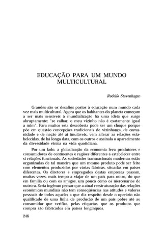 EDUCAÇÃO PARA UM MUNDO
MULTICULTURAL
Rodolfo Stavenhagen
Grandes são os desafios postos à educação num mundo cada
vez mais multicultural. Agora que os habitantes do planeta começam
a ser mais sensíveis à mundialização há uma idéia que surge
abruptamente: “se calhar, o meu vizinho não é exatamente igual
a mim”. Para muitos esta descoberta pode ser um choque porque
põe em questão concepções tradicionais de vizinhança, de comunidade e de nação até aí imutáveis; vem alterar as relações estabelecidas, de há longa data, com os outros e assinala o aparecimento
da diversidade étnica na vida quotidiana.
Por um lado, a globalização da economia leva produtores e
consumidores de continentes e regiões diferentes a estabelecer entre
si relações funcionais. As sociedades transnacionais modernas estão
organizadas de tal maneira que um mesmo produto pode ser feito
com elementos produzidos por várias fábricas, situadas em países
diferentes. Os diretores e empregados destas empresas passam,
muitas vezes, mais tempo a viajar de um país para outro, do que
em família ou com os amigos, um pouco como os mercenários de
outrora. Seria ingênuo pensar que a atual reestruturação das relações
econômicas mundiais não tem conseqüências nas atitudes e valores
pessoais de todos aqueles a que diz respeito desde o operário não
qualificado de uma linha de produção de um país pobre até ao
consumidor que verifica, pelas etiquetas, que os produtos que
compra são fabricados em países longínquos.
246

 