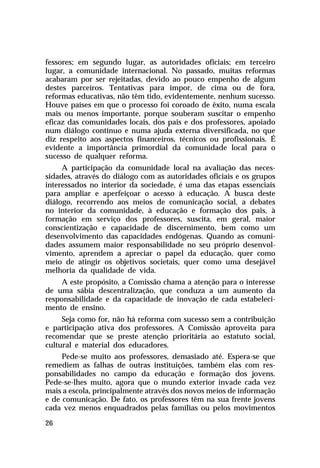 fessores; em segundo lugar, as autoridades oficiais; em terceiro
lugar, a comunidade internacional. No passado, muitas reformas
acabaram por ser rejeitadas, devido ao pouco empenho de algum
destes parceiros. Tentativas para impor, de cima ou de fora,
reformas educativas, não têm tido, evidentemente, nenhum sucesso.
Houve países em que o processo foi coroado de êxito, numa escala
mais ou menos importante, porque souberam suscitar o empenho
eficaz das comunidades locais, dos pais e dos professores, apoiado
num diálogo contínuo e numa ajuda externa diversificada, no que
diz respeito aos aspectos financeiros, técnicos ou profissionais. É
evidente a importância primordial da comunidade local para o
sucesso de qualquer reforma.
A participação da comunidade local na avaliação das necessidades, através do diálogo com as autoridades oficiais e os grupos
interessados no interior da sociedade, é uma das etapas essenciais
para ampliar e aperfeiçoar o acesso à educação. A busca deste
diálogo, recorrendo aos meios de comunicação social, a debates
no interior da comunidade, à educação e formação dos pais, à
formação em serviço dos professores, suscita, em geral, maior
conscientização e capacidade de discernimento, bem como um
desenvolvimento das capacidades endógenas. Quando as comunidades assumem maior responsabilidade no seu próprio desenvolvimento, aprendem a apreciar o papel da educação, quer como
meio de atingir os objetivos societais, quer como uma desejável
melhoria da qualidade de vida.
A este propósito, a Comissão chama a atenção para o interesse
de uma sábia descentralização, que conduza a um aumento da
responsabilidade e da capacidade de inovação de cada estabelecimento de ensino.
Seja como for, não há reforma com sucesso sem a contribuição
e participação ativa dos professores. A Comissão aproveita para
recomendar que se preste atenção prioritária ao estatuto social,
cultural e material dos educadores.
Pede-se muito aos professores, demasiado até. Espera-se que
remediem as falhas de outras instituições, também elas com responsabilidades no campo da educação e formação dos jovens.
Pede-se-lhes muito, agora que o mundo exterior invade cada vez
mais a escola, principalmente através dos novos meios de informação
e de comunicação. De fato, os professores têm na sua frente jovens
cada vez menos enquadrados pelas famílias ou pelos movimentos
26

 
