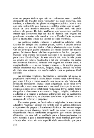 caso, os grupos étnicos que não se conformem com o modelo
dominante são tratados como “minorias” no plano numérico, mas
também, e sobretudo, no plano sociológico e político. Não é raro
que esta contradição gere tensões e conflitos sociais que se verificaram de uma maneira crescente, nos últimos anos, em certo
número de países. De fato, verifica-se que numerosos conflitos
étnicos que acontecem hoje em dia no mundo, têm origem em
problemas causados pela maneira como o Estado-Nação moderno
gere a diversidade étnica no interior de suas fronteiras.
As políticas sociais, culturais e educativas adotadas pelos
Estados em relação aos diversos povos, nações e grupos étnicos
que vivem nos seus territórios refletem, diretamente, estas tensões.
Um dos principais papéis atribuídos ao ensino escolar, em muitos
países, foi formar bons cidadãos respeitadores das leis, que partilhassem uma mesma identidade nacional e se mostrassem leais
para como Estado-Nação. Se esta atitude foi, sem dúvida, posta
ao serviço de nobres finalidades e foi até necessária em certas
circunstâncias históricas, também deu origem, em muitos casos, à
marginalização — e até ao desaparecimento — de muitos grupos
étnicos diferentes cuja cultura, religião, língua, crenças ou modo
de vida não estavam em conformidade com o pretenso ideal
nacional.
As minorias religiosas, lingüísticas e nacionais, tal como as
populações autóctones e tribais, foram muitas vezes subordinadas,
por vezes à força e contra vontade, aos interesses do Estado e da
sociedade dominante. Muitas vezes adquiriram assim uma nova
identidade e uma nova consciência nacional (em especial os emigrantes acabados de se estabelecer numa nova terra), outros foram
obrigados a abandonar a sua cultura, língua, religião, tradições e
a adaptar-se a normas e costumes estrangeiros que as instituições
nacionais e, sobretudo, os sistemas educativos e jurídicos se encarregam de reforçar e perpetuar.
Em muitos países, as finalidades e exigências de um sistema
educativo “nacional” entram em conflito com os valores, interesses
e aspirações de grupos culturalmente distintos. Ao mesmo tempo
o mundo em que vivemos, caracterizado por uma crescente interdependência, suscita tendências antagônicas que tomam direções
diferentes: por um lado a tendência para a homogeneização em
nível nacional e para a uniformização em nível mundial, por outro
a busca das raízes, de uma especificidade comunitária, que para
248

 