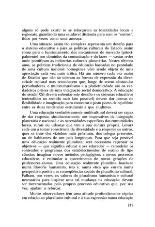 alguns só pode existir se se reforçarem as identidades locais e
regionais, guardando uma saudável distância para com os “outros”,
tidos por vezes como uma ameaça.
Uma situação assim tão complexa representa um desafio para
o sistema educativo e para as políticas culturais do Estado, assim
como para o funcionamento dos mecanismos de mercado (principalmente) nos domínios da comunicação e do lazer — vastas redes
onde pontificam as indústrias culturais planetárias. Nestes últimos
anos, as políticas tradicionais de educação baseadas no postulado
de uma cultura nacional homogênea vêm sendo objeto de uma
apreciação cada vez mais crítica. Há um número cada vez maior
de Estados que não só toleram as formas de expressão da diversidade cultural mas reconhecem que, longe de serem obstáculos
perturbadores, o multiculturalismo e a plurietnicidade são os verdadeiros pilares de uma integração social democrática. A educação
do século XXI deverá enfrentar este desafio e os sistemas educativos
(entendidos no sentido mais lato possível) devem dar provas de
flexibilidade e imaginação para encontrar o justo ponto de equilíbrio
entre as duas tendências estruturais a que aludimos.
Uma educação verdadeiramente multicultural deverá ser capaz
de dar resposta, simultaneamente, aos imperativos da integração
planetária e nacional, e às necessidades específicas das comunidades
locais, rurais ou urbanas que têm a sua cultura própria. Levará
cada um a tomar consciência da diversidade e a respeitar os outros,
quer se trate dos vizinhos mais próximos, dos colegas presentes,
ou de habitantes de um país longínquo. Para que seja possível
uma educação realmente pluralista, será necessário repensar os
objetivos — que significa educar e ser educado? — remodelar os
conteúdos e programas dos estabelecimentos de ensino de tipo
clássico, imaginar novos métodos pedagógicos e novos processos
educativos, e estimular o aparecimento de novas gerações de
professores-alunos. Uma educação realmente pluralista baseia-se
numa filosofia humanista, isto é, numa ética que encara numa
perspectiva positiva as conseqüências sociais do pluralismo cultural.
Falham, por vezes, os valores do pluralismo humanista e cultural
necessários para inspirar uma tal mudança na educação; devem
ser incrementados pelo próprio processo educativo que, por sua
vez, ajudam a reforçar.
Muitos observadores têm uma atitude profundamente céptica
em relação ao pluralismo cultural e à sua expressão numa educação
249

 