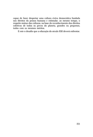 capaz de fazer despertar uma cultura cívica democrática fundada
nos direitos da pessoa humana e estimular, ao mesmo tempo, o
respeito mútuo das culturas, na base do reconhecimento dos direitos
coletivos de todos os povos do planeta, grandes ou pequenos,
todos com os mesmos méritos.
E este o desafio que a educação do século XXI deverá enfrentar.

251

 