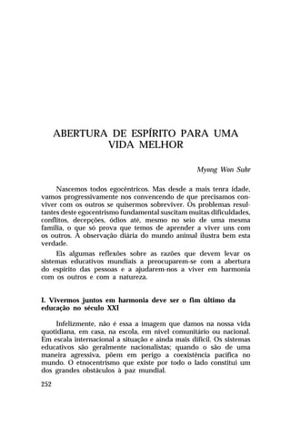 ABERTURA DE ESPÍRITO PARA UMA
VIDA MELHOR
Myong Won Suhr
Nascemos todos egocêntricos. Mas desde a mais tenra idade,
vamos progressivamente nos convencendo de que precisamos conviver com os outros se quisermos sobreviver. Os problemas resultantes deste egocentrismo fundamental suscitam muitas dificuldades,
conflitos, decepções, ódios até, mesmo no seio de uma mesma
família, o que só prova que temos de aprender a viver uns com
os outros. A observação diária do mundo animal ilustra bem esta
verdade.
Eis algumas reflexões sobre as razões que devem levar os
sistemas educativos mundiais a preocuparem-se com a abertura
do espírito das pessoas e a ajudarem-nos a viver em harmonia
com os outros e com a natureza.
I. Vivermos juntos em harmonia deve ser o fim último da
educação no século XXI
Infelizmente, não é essa a imagem que damos na nossa vida
quotidiana, em casa, na escola, em nível comunitário ou nacional.
Em escala internacional a situação e ainda mais difícil. Os sistemas
educativos são geralmente nacionalistas; quando o são de uma
maneira agressiva, põem em perigo a coexistência pacífica no
mundo. O etnocentrismo que existe por todo o lado constitui um
dos grandes obstáculos à paz mundial.
252

 