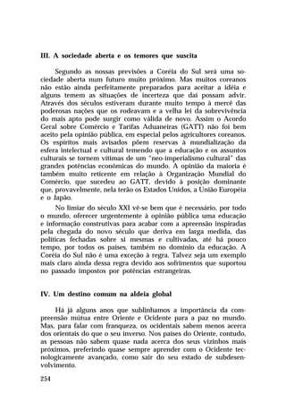 III. A sociedade aberta e os temores que suscita
Segundo as nossas previsões a Coréia do Sul será uma sociedade aberta num futuro muito próximo. Mas muitos coreanos
não estão ainda perfeitamente preparados para aceitar a idéia e
alguns temem as situações de incerteza que daí possam advir.
Através dos séculos estiveram durante muito tempo à mercê das
poderosas nações que os rodeavam e a velha lei da sobrevivência
do mais apto pode surgir como válida de novo. Assim o Acordo
Geral sobre Comércio e Tarifas Aduaneiras (GATT) não foi bem
aceito pela opinião pública, em especial pelos agricultores coreanos.
Os espíritos mais avisados põem reservas à mundialização da
esfera intelectual e cultural temendo que a educação e os assuntos
culturais se tornem vítimas de um “neo-imperialismo cultural” das
grandes potências econômicas do mundo. A opinião da maioria é
também muito reticente em relação à Organização Mundial do
Comércio, que sucedeu ao GATT, devido à posição dominante
que, provavelmente, nela terão os Estados Unidos, a União Européia
e o Japão.
No limiar do século XXI vê-se bem que é necessário, por todo
o mundo, oferecer urgentemente à opinião pública uma educação
e informação construtivas para acabar com a apreensão inspiradas
pela chegada do novo século que deriva em larga medida, das
políticas fechadas sobre si mesmas e cultivadas, até há pouco
tempo, por todos os países, também no domínio da educação. A
Coréia do Sul não é uma exceção à regra. Talvez seja um exemplo
mais claro ainda dessa regra devido aos sofrimentos que suportou
no passado impostos por potências estrangeiras.
IV. Um destino comum na aldeia global
Há já alguns anos que sublinhamos a importância da compreensão mútua entre Oriente e Ocidente para a paz no mundo.
Mas, para falar com franqueza, os ocidentais sabem menos acerca
dos orientais do que o seu inverso. Nos países do Oriente, contudo,
as pessoas não sabem quase nada acerca dos seus vizinhos mais
próximos, preferindo quase sempre aprender com o Ocidente tecnologicamente avançado, como sair do seu estado de subdesenvolvimento.
254

 