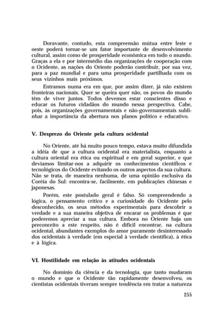 Doravante, contudo, esta compreensão mútua entre leste e
oeste poderá tornar-se um fator importante de desenvolvimento
cultural, assim como de prosperidade econômica em todo o mundo.
Graças a ela e por intermédio das organizações de cooperação com
o Ocidente, as nações do Oriente poderão contribuir, por sua vez,
para a paz mundial e para uma prosperidade partilhada com os
seus vizinhos mais próximos.
Entramos numa era em que, por assim dizer, já não existem
fronteiras nacionais. Quer se queira quer não, os povos do mundo
têm de viver juntos. Todos devemos estar conscientes disso e
educar os futuros cidadãos do mundo nessa perspectiva. Cabe,
pois, às organizações governamentais e não-governamentais sublinhar a importância da abertura nos planos político e educativo.
V. Desprezo do Oriente pela cultura ocidental
No Oriente, até há muito pouco tempo, estava muito difundida
a idéia de que a cultura ocidental era materialista, enquanto a
cultura oriental era ética ou espiritual e em geral superior, e que
devíamos limitar-nos a adquirir os conhecimentos científicos e
tecnológicos do Ocidente evitando os outros aspectos da sua cultura.
Não se trata, de maneira nenhuma, de uma opinião exclusiva da
Coréia do Sul: encontra-se, facilmente, em publicações chinesas e
japonesas.
Porém, este postulado geral é falso. Só compreendendo a
lógica, o pensamento crítico e a curiosidade do Ocidente pelo
desconhecido, os seus métodos experimentais para descobrir a
verdade e a sua maneira objetiva de encarar os problemas é que
poderemos apreciar a sua cultura. Embora no Oriente haja um
preconceito a este respeito, não é difícil encontrar, na cultura
ocidental, abundantes exemplos do amor puramente desinteressado
dos ocidentais à verdade (em especial à verdade científica), à ética
e à lógica.
VI. Hostilidade em relação às atitudes ocidentais
No domínio da ciência e da tecnologia, que tanto mudaram
o mundo e que o Ocidente tão rapidamente desenvolveu, os
cientistas ocidentais tiveram sempre tendência em tratar a natureza
255

 