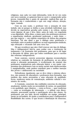 religiosos, mas cada vez mais informados, terão de ter em conta
este novo contexto, se quiserem fazer-se ouvir e compreender pelos
jovens, transmitir-lhes o gosto de aprender, explicar-lhes que informação não é conhecimento e que este exige esforço, atenção,
rigor, vontade.
Com ou sem razão, o professor tem a sensação de estar
isolado, não só porque se dedica a uma atividade individual, mas
devido às expectativas geradas pelo ensino e às críticas, muitas
vezes injustas, de que é alvo. Quer, antes de tudo, ver respeitada
a sua dignidade. Além disso, a maior parte dos professores pertence
a organizações sindicais, geralmente poderosas, e onde existe —
por que negá-lo — um espírito corporativo de defesa dos próprios
interesses. Tal não obsta a que o diálogo entre professores e
sociedade, entre os poderes públicos e as suas organizações sindicais,
seja reforçado e encarado sob uma nova luz.
Há que reconhecer que não é fácil renovar este tipo de diálogo.
Mas é indispensável fazê-lo, para acabar com o sentimento de
isolamento e de frustração dos professores, para que se dê lugar
à discussão de idéias, para que todos contribuam para o sucesso
das reformas indispensáveis.
Neste contexto, convém acrescentar algumas recomendações
relativas ao conteúdo da formação de professores, ao seu pleno
acesso à educação permanente, à revalorização do estatuto dos
professores responsáveis pela educação básica, a um maior compromisso dos professores com os meios sociais mais desfavorecidos
e marginalizados, onde podem contribuir para a melhor inserção
dos jovens e adolescentes na sociedade.
Defendemos, igualmente, que se deve dotar o sistema educativo, não somente de educadores e professores bem formados, mas
também dos meios necessários a uma educação de qualidade:
livros, modernos meios de comunicação, ambiente cultural e econômico da escola...
A Comissão, consciente das realidades concretas da educação,
atualmente, insistiu muito na necessidade de meios, em quantidade
e em qualidade, quer clássicos — como os livros — quer modernos
— como as tecnologias de informação — a utilizar com discernimento, procurando suscitar a participação ativa dos alunos. Os
professores, por seu lado, devem trabalhar em equipe, principalmente no secundário, de modo a contribuírem para a indispensável
flexibilidade dos cursos. O que levará à diminuição do insucesso,
27

 