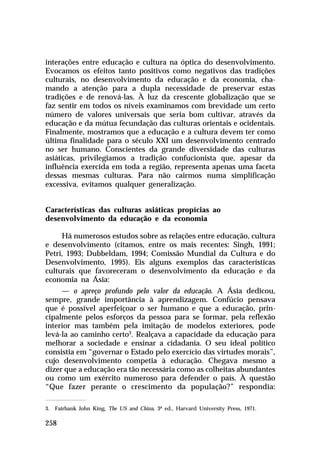 interações entre educação e cultura na óptica do desenvolvimento.
Evocamos os efeitos tanto positivos como negativos das tradições
culturais, no desenvolvimento da educação e da economia, chamando a atenção para a dupla necessidade de preservar estas
tradições e de renová-las. À luz da crescente globalização que se
faz sentir em todos os níveis examinamos com brevidade um certo
número de valores universais que seria bom cultivar, através da
educação e da mútua fecundação das culturas orientais e ocidentais.
Finalmente, mostramos que a educação e a cultura devem ter como
última finalidade para o século XXI um desenvolvimento centrado
no ser humano. Conscientes da grande diversidade das culturas
asiáticas, privilegiamos a tradição confucionista que, apesar da
influência exercida em toda a região, representa apenas uma faceta
dessas mesmas culturas. Para não cairmos numa simplificação
excessiva, evitamos qualquer generalização.
Características das culturas asiáticas propícias ao
desenvolvimento da educação e da economia
Há numerosos estudos sobre as relações entre educação, cultura
e desenvolvimento (citamos, entre os mais recentes: Singh, 1991;
Petri, 1993; Dubbeldam, 1994; Comissão Mundial da Cultura e do
Desenvolvimento, 1995). Eis alguns exemplos das características
culturais que favoreceram o desenvolvimento da educação e da
economia na Ásia:
— o apreço profundo pelo valor da educação. A Ásia dedicou,
sempre, grande importância à aprendizagem. Confúcio pensava
que é possível aperfeiçoar o ser humano e que a educação, principalmente pelos esforços da pessoa para se formar, pela reflexão
interior mas também pela imitação de modelos exteriores, pode
levá-la ao caminho certo3. Realçava a capacidade da educação para
melhorar a sociedade e ensinar a cidadania. O seu ideal político
consistia em “governar o Estado pelo exercício das virtudes morais”,
cujo desenvolvimento competia à educação. Chegava mesmo a
dizer que a educação era tão necessária como as colheitas abundantes
ou como um exército numeroso para defender o país. À questão
“Que fazer perante o crescimento da população?” respondia:
3. Fairbank John King, The US and China, 3ª ed., Harvard University Press, 1971.

258

 