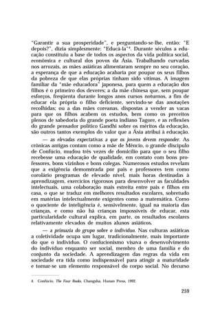 “Garantir a sua prosperidade”, e perguntando-se-lhe, então: “E
depois?”, dizia simplesmente: “Educá-la”4. Durante séculos a educação constituiu a base de todos os aspectos da vida política social,
econômica e cultural dos povos da Ásia. Trabalhando curvadas
nos arrozais, as mães asiáticas alimentaram sempre no seu coração,
a esperança de que a educação acabaria por poupar os seus filhos
da pobreza de que elas próprias tinham sido vítimas. A imagem
familiar da “mãe educadora” japonesa, para quem a educação dos
filhos é o primeiro dos deveres; a da mãe chinesa que, sem poupar
esforços, freqüenta durante longos anos cursos noturnos, a fim de
educar ela própria o filho deficiente, servindo-se das anotações
recolhidas; ou a das mães coreanas, dispostas a vender as vacas
para que os filhos acabem os estudos, bem como os preceitos
plenos de sabedoria do grande poeta indiano Tagore, e as reflexões
do grande pensador político Gandhi sobre os méritos da educação,
são outros tantos exemplos do valor que a Ásia atribui à educação.
— as elevadas expectativas a que os jovens devem responder. As
crônicas antigas contam como a mãe de Mêncio, o grande discípulo
de Confúcio, mudou três vezes de domicílio para que o seu filho
recebesse uma educação de qualidade, em contato com bons professores, bons vizinhos e bons colegas. Numerosos estudos revelam
que a exigência demonstrada por pais e professores tem como
corolário programas de elevado nível, mais horas destinadas à
aprendizagem, exercícios rigorosos para desenvolver as faculdades
intelectuais, uma colaboração mais estreita entre pais e filhos em
casa, o que se traduz em melhores resultados escolares, sobretudo
em matérias intelectualmente exigentes como a matemática. Como
o quociente de inteligência é, sensivelmente, igual na maioria das
crianças, e como não há crianças impossíveis de educar, esta
particularidade cultural explica, em parte, os resultados escolares
relativamente elevados de muitos alunos asiáticos.
— a primazia do grupo sobre o indivíduo. Nas culturas asiáticas
a coletividade ocupa um lugar, tradicionalmente, mais importante
do que o indivíduo. O confucionismo visava o desenvolvimento
do indivíduo enquanto ser social, membro de uma família e do
conjunto da sociedade. A aprendizagem das regras da vida em
sociedade era tida como indispensável para atingir a maturidade
e tornar-se um elemento responsável do corpo social. No decurso
4. Confúcio, The Four Books, Changsha, Hunan Press, 1992.

259

 