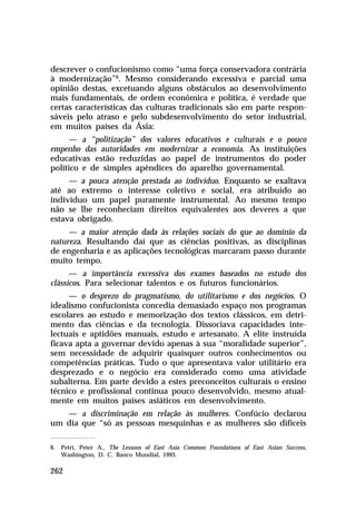 descrever o confucionismo como “uma força conservadora contrária
à modernização”6. Mesmo considerando excessiva e parcial uma
opinião destas, excetuando alguns obstáculos ao desenvolvimento
mais fundamentais, de ordem econômica e política, é verdade que
certas características das culturas tradicionais são em parte responsáveis pelo atraso e pelo subdesenvolvimento do setor industrial,
em muitos países da Ásia:
— a “politização” dos valores educativos e culturais e o pouco
empenho das autoridades em modernizar a economia. As instituições
educativas estão reduzidas ao papel de instrumentos do poder
político e de simples apêndices do aparelho governamental.
— a pouca atenção prestada ao indivíduo. Enquanto se exaltava
até ao extremo o interesse coletivo e social, era atribuído ao
indivíduo um papel puramente instrumental. Ao mesmo tempo
não se lhe reconheciam direitos equivalentes aos deveres a que
estava obrigado.
— a maior atenção dada às relações sociais do que ao domínio da
natureza. Resultando daí que as ciências positivas, as disciplinas
de engenharia e as aplicações tecnológicas marcaram passo durante
muito tempo.
— a importância excessiva dos exames baseados no estudo dos
clássicos. Para selecionar talentos e os futuros funcionários.
— o desprezo do pragmatismo, do utilitarismo e dos negócios. O
idealismo confucionista concedia demasiado espaço nos programas
escolares ao estudo e memorização dos textos clássicos, em detrimento das ciências e da tecnologia. Dissociava capacidades intelectuais e aptidões manuais, estudo e artesanato. A elite instruída
ficava apta a governar devido apenas à sua “moralidade superior”,
sem necessidade de adquirir quaisquer outros conhecimentos ou
competências práticas. Tudo o que apresentava valor utilitário era
desprezado e o negócio era considerado como uma atividade
subalterna. Em parte devido a estes preconceitos culturais o ensino
técnico e profissional continua pouco desenvolvido, mesmo atualmente em muitos países asiáticos em desenvolvimento.
— a discriminação em relação às mulheres. Confúcio declarou
um dia que “só as pessoas mesquinhas e as mulheres são difíceis
6. Petri, Peter A., The Lessons of East Asia Common Foundations of East Asian Success,
Washington, D. C. Banco Mundial, 1993.

262

 