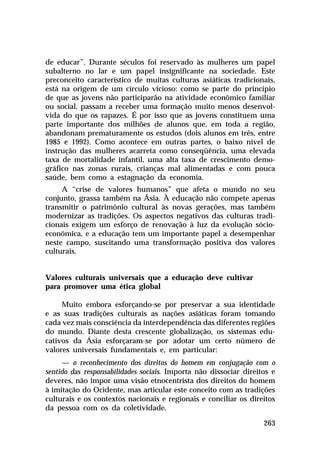 de educar”. Durante séculos foi reservado às mulheres um papel
subalterno no lar e um papel insignificante na sociedade. Este
preconceito característico de muitas culturas asiáticas tradicionais,
está na origem de um círculo vicioso: como se parte do princípio
de que as jovens não participarão na atividade econômico familiar
ou social, passam a receber uma formação muito menos desenvolvida do que os rapazes. É por isso que as jovens constituem uma
parte importante dos milhões de alunos que, em toda a região,
abandonam prematuramente os estudos (dois alunos em três, entre
1985 e 1992). Como acontece em outras partes, o baixo nível de
instrução das mulheres acarreta como conseqüência, uma elevada
taxa de mortalidade infantil, uma alta taxa de crescimento demográfico nas zonas rurais, crianças mal alimentadas e com pouca
saúde, bem como a estagnação da economia.
A “crise de valores humanos” que afeta o mundo no seu
conjunto, grassa também na Ásia. À educação não compete apenas
transmitir o patrimônio cultural às novas gerações, mas também
modernizar as tradições. Os aspectos negativos das culturas tradicionais exigem um esforço de renovação à luz da evolução sócioeconômica, e a educação tem um importante papel a desempenhar
neste campo, suscitando uma transformação positiva dos valores
culturais.

Valores culturais universais que a educação deve cultivar
para promover uma ética global
Muito embora esforçando-se por preservar a sua identidade
e as suas tradições culturais as nações asiáticas foram tomando
cada vez mais consciência da interdependência das diferentes regiões
do mundo. Diante desta crescente globalização, os sistemas educativos da Ásia esforçaram-se por adotar um certo número de
valores universais fundamentais e, em particular:
— o reconhecimento dos direitos do homem em conjugação com o
sentido das responsabilidades sociais. Importa não dissociar direitos e
deveres, não impor uma visão etnocentrista dos direitos do homem
à imitação do Ocidente, mas articular este conceito com as tradições
culturais e os contextos nacionais e regionais e conciliar os direitos
da pessoa com os da coletividade.
263

 