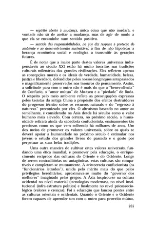 — espírito aberto à mudança, única coisa que não mudará, e
vontade não só de aceitar a mudança, mas de agir de modo a
que ela se encaminhe num sentido positivo.
— sentido das responsabilidades, no que diz respeito à proteção do
ambiente e ao desenvolvimento sustentável, a fim de não hipotecar a
herança econômica social e ecológica a transmitir às gerações
futuras.
É de notar que a maior parte destes valores universais indispensáveis ao século XXI estão há muito inscritos nas tradições
culturais milenárias das grandes civilizações. Eles refletem apenas
as concepções morais e os ideais de verdade, humanidade, beleza,
justiça e liberdade, defendidos pelos nossos longínquos antepassados
e magnificamente preservados nos tesouros do pensamento. Assim,
a solicitude para com o outro não é mais do que a “benevolência”
de Confúcio, o “amor mútuo” de Mo-tseu e a “piedade” de Buda.
O respeito pelo meio ambiente reflete as preocupações expressas
pelos taoístas da antiga China a propósito dos efeitos destruidores
do progresso técnico sobre os recursos naturais e do “regresso à
natureza” preconizado por eles. O altruísmo baseado no amor ao
semelhante, é considerado na Ásia desde há séculos como o valor
humano mais elevado. Com certeza, no próximo século, a humanidade retirará ainda da sabedoria confucionista, ensinamentos tão
preciosos como os que vem colhendo há milhares de anos. Um
dos meios de promover os valores universais, sobre os quais se
deverá apoiar a humanidade no próximo século é estimular nos
jovens o estudo dos grandes livros do passado e o gosto por
perpetuar as suas belas tradições.
Uma outra maneira de cultivar estes valores universais, fundando uma ética mundial, é promover pela educação, o enriquecimento recíproco das culturas do Oriente e do Ocidente. Longe
de serem contraditórias ou antagônicas, estas culturas são compatíveis e completam-se mutuamente. A aristocracia confucionista (os
“funcionários letrados”), unida pelo mérito mais do que pelos
privilégios hereditários, aproximava-se muito do “governo dos
melhores” imaginado pelos gregos. A Ásia inspirou-se na cultura
ocidental no nível material (tecnologias modernas), no nível institucional (infra-estrutura política) e finalmente no nível psicossociológico (valores e crenças). Foi a educação que lançou pontes entre
as culturas orientais e ocidentais. Quando o Oriente e o Ocidente
forem capazes de aprender um com o outro para proveito mútuo,
265

 