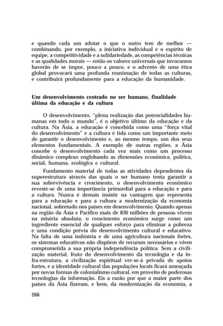 e quando cada um adotar o que o outro tem de melhor —
combinando, por exemplo, a iniciativa individual e o espírito de
equipe, a competitividade e a solidariedade, as competências técnicas
e as qualidades morais — então os valores universais que invocamos
haverão de se impor, pouco a pouco, e o advento de uma ética
global provocará uma profunda reanimação de todas as culturas,
e contribuirá profundamente para a educação da humanidade.
Um desenvolvimento centrado no ser humano, finalidade
última da educação e da cultura
O desenvolvimento, “plena realização das potencialidades humanas em todo o mundo”, é o objetivo último da educação e da
cultura. Na Ásia, a educação é concebida como uma “força vital
do desenvolvimento” e a cultura é tida como um importante meio
de garantir o desenvolvimento e, ao mesmo tempo, um dos seus
elementos fundamentais. A exemplo de outras regiões, a Ásia
concebe o desenvolvimento cada vez mais como um processo
dinâmico complexo englobando as dimensões econômica, política,
social, humana, ecológica e cultural.
Fundamento material de todas as atividades dependentes da
superestrutura através das quais o ser humano tenta garantir a
sua sobrevivência e crescimento, o desenvolvimento econômico
reveste-se de uma importância primordial para a educação e para
a cultura. Nunca é demais insistir na vantagem que representa
para a educação e para a cultura a modernização da economia
nacional, sobretudo nos países em desenvolvimento. Quando apenas
na região da Ásia e Pacífico mais de 830 milhões de pessoas vivem
na miséria absoluta, o crescimento econômico surge como um
ingrediente essencial de qualquer esforço para eliminar a pobreza
e uma condição prévia do desenvolvimento cultural e educativo.
Na falta de uma indústria e de uma agricultura nacionais fortes,
os sistemas educativos não dispõem de recursos necessários e vêem
comprometida a sua própria independência política. Sem a civilização material, fruto do desenvolvimento da tecnologia e da infra-estrutura, a civilização espiritual ver-se-á privada de apoios
fortes, e a identidade cultural das populações locais ficará ameaçada
por novas formas de colonialismo cultural, em proveito de poderosas
tecnologias da informação. Eis a razão por que a maior parte dos
países da Ásia fizeram, e bem, da modernização da economia, a
266

 