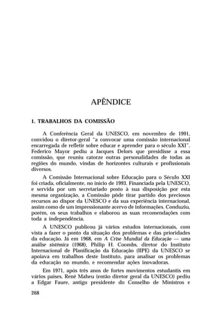 APÊNDICE
1. TRABALHOS DA COMISSÃO
A Conferência Geral da UNESCO, em novembro de 1991,
convidou o diretor-geral “a convocar uma comissão internacional
encarregada de refletir sobre educar e aprender para o século XXI”.
Federico Mayor pediu a Jacques Delors que presidisse a essa
comissão, que reuniu catorze outras personalidades de todas as
regiões do mundo, vindas de horizontes culturais e profissionais
diversos.
A Comissão Internacional sobre Educação para o Século XXI
foi criada, oficialmente, no início de 1993. Financiada pela UNESCO,
e servida por um secretariado posto à sua disposição por esta
mesma organização, a Comissão pôde tirar partido dos preciosos
recursos ao dispor da UNESCO e da sua experiência internacional,
assim como de um impressionante acervo de informações. Conduziu,
porém, os seus trabalhos e elaborou as suas recomendações com
toda a independência.
A UNESCO publicou já vários estudos internacionais, com
vista a fazer o ponto da situação dos problemas e das prioridades
da educação. Já em 1968, em A Crise Mundial da Educação — uma
análise sistêmica (1968), Philip H. Coombs, diretor do Instituto
Internacional de Planificação da Educação (IIPE) da UNESCO se
apoiava em trabalhos deste Instituto, para analisar os problemas
da educação no mundo, e recomendar ações inovadoras.
Em 1971, após três anos de fortes movimentos estudantis em
vários países, René Maheu (então diretor geral da UNESCO) pediu
a Edgar Faure, antigo presidente do Conselho de Ministros e
268

 
