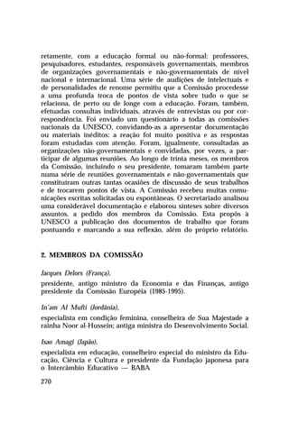 retamente, com a educação formal ou não-formal: professores,
pesquisadores, estudantes, responsáveis governamentais, membros
de organizações governamentais e não-governamentais de nível
nacional e internacional. Uma série de audições de intelectuais e
de personalidades de renome permitiu que a Comissão procedesse
a uma profunda troca de pontos de vista sobre tudo o que se
relaciona, de perto ou de longe com a educação. Foram, também,
efetuadas consultas individuais, através de entrevistas ou por correspondência. Foi enviado um questionário a todas as comissões
nacionais da UNESCO, convidando-as a apresentar documentação
ou materiais inéditos: a reação foi muito positiva e as respostas
foram estudadas com atenção. Foram, igualmente, consultadas as
organizações não-governamentais e convidadas, por vezes, a participar de algumas reuniões. Ao longo de trinta meses, os membros
da Comissão, incluindo o seu presidente, tomaram também parte
numa série de reuniões governamentais e não-governamentais que
constituíram outras tantas ocasiões de discussão de seus trabalhos
e de trocarem pontos de vista. A Comissão recebeu muitas comunicações escritas solicitadas ou espontâneas. O secretariado analisou
uma considerável documentação e elaborou sínteses sobre diversos
assuntos, a pedido dos membros da Comissão. Esta propôs à
UNESCO a publicação dos documentos de trabalho que foram
pontuando e marcando a sua reflexão, além do próprio relatório.

2. MEMBROS DA COMISSÃO
Jacques Delors (França),
presidente, antigo ministro da Economia e das Finanças, antigo
presidente da Comissão Européia (1985-1995).
In’am Al Mufti (Jordânia),
especialista em condição feminina, conselheira de Sua Majestade a
rainha Noor al-Hussein; antiga ministra do Desenvolvimento Social.
Isao Amagi (Japão),
especialista em educação, conselheiro especial do ministro da Educação, Ciência e Cultura e presidente da Fundação japonesa para
o Intercâmbio Educativo — BABA
270

 