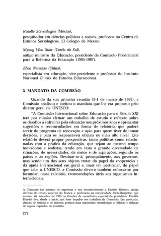 Rodolfo Stavenhagen (México),
pesquisador em ciências políticas e sociais, professor no Centro de
Estudos Sociológicos, El Colegio de Mexico.
Myong Won Suhr (Coréia do Sul),
antigo ministro da Educação, presidente da Comissão Presidencial
para a Reforma da Educação (1985-1987).
Zhou Nanzhao (China),
especialista em educação, vice-presidente e professor do Instituto
Nacional Chinês de Estudos Educacionais.
3. MANDATO DA COMISSÃO
Quando da sua primeira reunião (2-4 de março de 1993), a
Comissão analisou e aceitou o mandato que lhe era proposto pelo
diretor geral da UNESCO:
“A Comissão Internacional sobre Educação para o Século XXI
terá por missão efetuar um trabalho de estudo e reflexão sobre
os desafios a enfrentar pela educação nos próximos anos e apresentar
sugestões e recomendações em forma de relatório, que poderá
servir de programa de renovação e ação para quem tiver de tomar
decisões, e para os responsáveis oficiais no mais alto nível. Este
relatório deverá propor perspectivas, tanto políticas como relacionadas com a prática da educação, que sejam ao mesmo tempo
inovadoras e realistas, tendo em vista a grande diversidade de
situações, de necessidades, de meios e de aspirações, segundo os
países e as regiões. Destinar-se-á, principalmente, aos governos,
mas sendo um dos seus objetos tratar do papel da cooperação e
da ajuda internacional em geral e, mais em particular, do papel
que cabe à UNESCO, a Comissão deverá também esforçar-se por
formular, nesse relatório, recomendações úteis aos organismos internacionais.
A Comissão faz questão de expressar o seu reconhecimento a Danièle Blondel, antiga
diretora do ensino superior da França, e professora na universidade Paris-Dauphine, que
exerceu até setembro de 1995 as funções de conselheira especial do presidente. Danièle
Blondel deu, desde o início, um forte impulso aos trabalhos da Comissão. Em particular,
através de estudos e de sínteses, prestou uma importante contribuição à reflexão e redação
de alguns capítulos do relatório.

272

 
