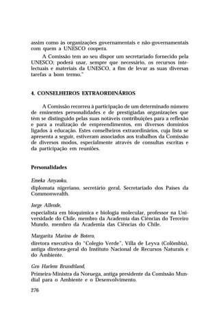 assim como às organizações governamentais e não-governamentais
com quem a UNESCO coopera.
A Comissão tem ao seu dispor um secretariado fornecido pela
UNESCO; poderá usar, sempre que necessário, os recursos intelectuais e materiais da UNESCO, a fim de levar as suas diversas
tarefas a bom termo.”

4. CONSELHEIROS EXTRAORDINÁRIOS
A Comissão recorreu à participação de um determinado número
de eminentes personalidades e de prestigiadas organizações que
têm se distinguido pelas suas notáveis contribuições para a reflexão
e para a realização de empreendimentos, em diversos domínios
ligados à educação. Estes conselheiros extraordinários, cuja lista se
apresenta a seguir, estiveram associados aos trabalhos da Comissão
de diversos modos, especialmente através de consultas escritas e
da participação em reuniões.

Personalidades
Emeka Anyaoku,
diplomata nigeriano, secretário geral, Secretariado dos Países da
Commonwealth.
Jorge Allende,
especialista em bioquímica e biologia molecular, professor na Universidade do Chile, membro da Academia das Ciências do Terceiro
Mundo, membro da Academia das Ciências do Chile.
Margarita Marino de Botero,
diretora executiva do “Colegio Verde”, Villa de Leyva (Colômbia),
antiga diretora-geral do Instituto Nacional de Recursos Naturais e
do Ambiente.
Gro Harlem Brundtland,
Primeira-Ministra da Noruega, antiga presidente da Comissão Mundial para o Ambiente e o Desenvolvimento.
276

 