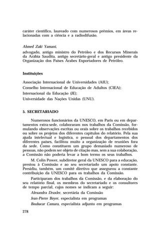 caráter científico, laureado com numerosos prêmios, em áreas relacionadas com a ciência e a radiodifusão.
Ahmed Zaki Yamani,
advogado, antigo ministro do Petróleo e dos Recursos Minerais
da Arábia Saudita, antigo secretário-geral e antigo presidente da
Organização dos Países Árabes Exportadores de Petróleo.
Instituições
Associação Internacional de Universidades (AIU);
Conselho Internacional de Educação de Adultos (CIEA);
Internacional da Educação (JE);
Universidade das Nações Unidas (UNU).
5. SECRETARIADO
Numerosos funcionários da UNESCO, em Paris ou em departamentos extra-sede, colaboraram nos trabalhos da Comissão, formulando observações escritas ou orais sobre os trabalhos recebidos
ou sobre os projetos dos diferentes capítulos do relatório. Pela sua
ajuda intelectual e logística, o pessoal dos departamentos dos
diferentes países, facilitou muito a organização de reuniões fora
da sede. Como constituem um grupo demasiado numeroso de
pessoas, não podem ser objeto de citação mas, sem a sua colaboração,
a Comissão não poderia levar a bom termo os seus trabalhos.
M. Colin Power, subdiretor geral da UNESCO para a educação,
prestou à Comissão e ao seu secretariado um apoio constante.
Presidiu, também, um comitê diretivo que assegurou a constante
contribuição da UNESCO para os trabalhos da Comissão.
Participaram dos trabalhos da Comissão, e da elaboração do
seu relatório final, os membros do secretariado e os consultores
de tempo parcial, cujos nomes se indicam a seguir:
Alexandra Draxler, secretária da Comissão
Jean-Pierre Boyer, especialista em programas
Boubacar Camara, especialista adjunto em programas
278

 