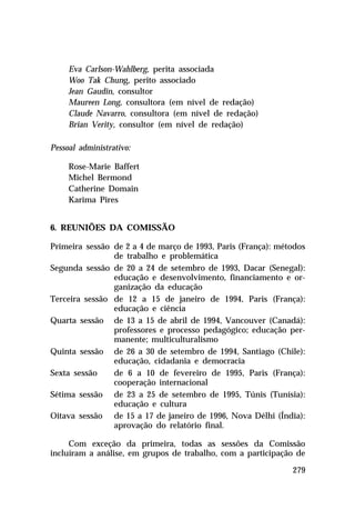 Eva Carlson-Wahlberg, perita associada
Woo Tak Chung, perito associado
Jean Gaudin, consultor
Maureen Long, consultora (em nível de redação)
Claude Navarro, consultora (em nível de redação)
Brian Verity, consultor (em nível de redação)
Pessoal administrativo:
Rose-Marie Baffert
Michel Bermond
Catherine Domain
Karima Pires
6. REUNIÕES DA COMISSÃO
Primeira sessão de 2 a 4 de março de 1993, Paris (França): métodos
de trabalho e problemática
Segunda sessão de 20 a 24 de setembro de 1993, Dacar (Senegal):
educação e desenvolvimento, financiamento e organização da educação
Terceira sessão de 12 a 15 de janeiro de 1994, Paris (França):
educação e ciência
Quarta sessão de 13 a 15 de abril de 1994, Vancouver (Canadá):
professores e processo pedagógico; educação permanente; multiculturalismo
Quinta sessão de 26 a 30 de setembro de 1994, Santiago (Chile):
educação, cidadania e democracia
Sexta sessão
de 6 a 10 de fevereiro de 1995, Paris (França):
cooperação internacional
Sétima sessão de 23 a 25 de setembro de 1995, Túnis (Tunísia):
educação e cultura
Oitava sessão de 15 a 17 de janeiro de 1996, Nova Délhi (Índia):
aprovação do relatório final.
Com exceção da primeira, todas as sessões da Comissão
incluíram a análise, em grupos de trabalho, com a participação de
279

 