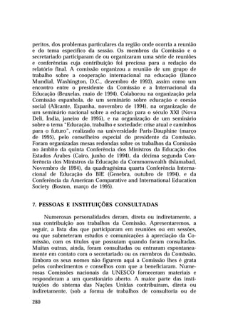 peritos, dos problemas particulares da região onde ocorria a reunião
e do tema específico da sessão. Os membros da Comissão e o
secretariado participaram de ou organizaram uma série de reuniões
e conferências cuja contribuição foi preciosa para a redação do
relatório final. A comissão organizou a reunião de um grupo de
trabalho sobre a cooperação internacional na educação (Banco
Mundial, Washington, D.C., dezembro de 1993), assim como um
encontro entre o presidente da Comissão e a Internacional da
Educação (Bruxelas, maio de 1994). Colaborou na organização pela
Comissão espanhola, de um seminário sobre educação e coesão
social (Alicante, Espanha, novembro de 1994), na organização de
um seminário nacional sobre a educação para o século XXI (Nova
Deli, Índia, janeiro de 1995), e na organização de um seminário
sobre o tema “Educação, trabalho e sociedade: crise atual e caminhos
para o futuro”, realizado na universidade Paris-Dauphine (março
de 1995), pelo conselheiro especial do presidente da Comissão.
Foram organizadas mesas redondas sobre os trabalhos da Comissão
no âmbito da quinta Conferência dos Ministros da Educação dos
Estados Árabes (Cairo, junho de 1994), da décima segunda Conferência dos Ministros da Educação da Commonwealth (Islamabad,
Novembro de 1994), da quadragésima quarta Conferência Internacional de Educação do BIE (Genebra, outubro de 1994), e da
Conferência da American Comparative and International Education
Society (Boston, março de 1995).
7. PESSOAS E INSTITUIÇÕES CONSULTADAS
Numerosas personalidades deram, direta ou indiretamente, a
sua contribuição aos trabalhos da Comissão. Apresentaremos, a
seguir, a lista das que participaram em reuniões ou em sessões,
ou que submeteram estudos e comunicações à apreciação da Comissão, com os títulos que possuíam quando foram consultadas.
Muitas outras, ainda, foram consultadas ou entraram espontaneamente em contato com o secretariado ou os membros da Comissão.
Embora os seus nomes não figurem aqui a Comissão lhes é grata
pelos conhecimentos e conselhos com que a beneficiaram. Numerosas Comissões nacionais da UNESCO forneceram materiais e
responderam a um questionário aberto. A maior parte das instituições do sistema das Nações Unidas contribuíram, direta ou
indiretamente, (sob a forma de trabalhos de consultoria ou de
280

 