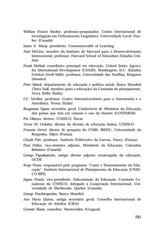 William Francis Mackey, professor-pesquisador, Centro Internacional de
investigação em Ordenamento Lingüístico, Universidade Laval, Ouebec (Canadá)
James A. Maraj, presidente, Commonwealth of Learning
Noel McGinn, membro do Instituto de Harvard para o Desenvolvimento
Internacional, professor, Harvard School of Education (Estados Unidos)
Frank Method, conselheiro principal em educação, United States Agency
for International Development (USAID), Washington, D.C. (Estados
Unidos) Erroll Miller, professor, Universidade das Antilhas, Kingston
(Jamaica)
Peter Moock, departamento de educação e política social, Banco Mundial
Chitra Naik, membro (para a educação) da Comissão de planejamento,
Nova Délhi (Índia)
J.V. Narlikar, professor, Centro Interuniversitário para a Astronomia e a
Astrofísica, Poona (Índia)
Bougouma Ngom, secretário geral, Conferência de Ministros da Educação
dos países que têm em comum o uso do francês (CONFMEM)
Pai Obanya, diretor, UNESCO, Dacar
Victor M. Ordoñez, diretor da divisão de educação básica, UNESCO
François Orivel, diretor de pesquisa do CNRS, IREDU, Universidade da
Borgonha, Dijon (França)
Claude Pair, professor, Instituto Politécnico da Lorena, Nancy (França)
Paul Pallan, vice-ministro adjunto, Ministério da Educação, Columbia
Britânica (Canadá)
George Papadopoulos, antigo diretor adjunto encarregado da educação,
OCDE
Serge Péano, responsável pelo programa “Custo e Financiamento da Educação”, Instituto Internacional de Planejamento da Educação (UNESCO-IIPE)
Jaques Proulx, vice-presidente, Subcomissão da Educação, Comissão Canadense da UNESCO, delegado à Cooperação Internacional, Universidade de Sherbrooke, Quebec (Canadá)
George Psacharopoulos, Banco Mundial
Ana Maria Quiroz, antiga secretária geral, Conselho Internacional de
Educação de Adultos (CIEA)
Germán Rama, consultor, Montevidéu (Uruguai)

285

 