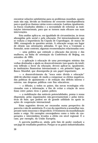 encontrar soluções satisfatórias para os problemas mundiais, quanto
mais não seja, devido ao fenômeno de crescente interdependência
para o qual já se chamou várias vezes a atenção. Lastima, igualmente,
os fracos resultados obtidos e a necessidade de reformar as instituições internacionais, para que se tornem mais eficazes nas suas
intervenções.
Esta análise aplica-se, em igualdade de circunstâncias, às áreas
abrangidas pelo social e pela educação. Foi intencionalmente que
se realçou a importância da Cúpula de Copenhague, de março de
1995, consagrada às questões sociais. A educação ocupa um lugar
de eleição nas orientações adotadas. O que leva a Comissão a
formular, neste contexto, algumas recomendações relacionadas com:
— uma política que estimule a educação das jovens e das
mulheres, na linha de orientação da Conferência de Beijing, em
setembro de 1995;
— a aplicação à educação de uma percentagem mínima das
verbas destinadas a ajuda ao desenvolvimento (um quarto do total);
esta inflexão a favor da educação, deverá aplicar-se, igualmente,
às instituições financeiras internacionais e, em primeiro lugar, ao
Banco Mundial, que desempenha já um papel importante;
— o desenvolvimento da “troca entre dívida e educação”
(debt-for-eduction swaps), de modo a compensar os efeitos negativos,
das políticas de ajustamento e de redução dos déficits interno e
externo, nas despesas públicas com fins educativos;
— a difusão, a todos os países, das novas tecnologias relacionadas com a informação, a fim de evitar a criação de novo
fosso entre países ricos e países pobres;
— a mobilização das notáveis potencialidades, postas à nossa
disposição, pelas organizações não-governamentais e pelas iniciativas de base, que podem ser de grande utilidade no apoio às
ações de cooperação internacional;
Estas sugestões devem ser encaradas numa perspectiva de
parceria e não de assistência. É a voz da experiência a aconselhar-nos,
perante tanto insucesso e desperdício. O fenômeno da mundialização
assim o exige. Há exemplos encorajadores como o êxito de cooperações e intercâmbios levados a efeito em nível regional. É o
caso, por exemplo, da União Européia.
A parceria justifica-se, ainda, pelo fato de poder conduzir a
um jogo de resultados positivos. Porque se os países industrializados
30

 
