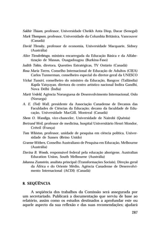 Sakhir Tháam, professor, Universidade Cheikh Anta Diop, Dacar (Senegal)
Mark Thompson, professor, Universidade da Columbia Britânica, Vancouver
(Canadá)
David Throsby, professor de economia, Universidade Macquarie, Sidney
(Austrália)
Alice Tiendrébéogo, ministra encarregada da Educação Básica e da Alfabetização de Massas, Ouagadougou (Burkina-Faso)
Judith Tobin, diretora, Questões Estratégicas, TV Ontário (Canadá)
Rosa Maria Torres, Conselho Internacional de Educação de Adultos (CIEA)
Carlos Tunnerman, conselheiro especial do diretor-geral da UNESCO
Vichai Tunsiri, conselheiro do ministro da Educação, Bangcoc (Tailândia)
Kapila Vatsyayan, diretora do centro artístico nacional Indira Gandhi,
Nova Délhi (Índia)
Marit Vedeld, Agência Norueguesa de Desenvolvimento Internacional, Oslo
(Noruega)
A. E. (Ted) Wall, presidente da Associação Canadense de Decanos das
Faculdades de Ciências da Educação; decano da faculdade de Educação, Universidade MacGill, Montreal (Canadá)
Shem O. Wandiga, vice-chanceler, Universidade de Nairobi (Quênia)
Bertrand Weil, professor de medicina, hospital Universitário Henri Mondor,
Créteil (França)
Tom Whiston, professor, unidade de pesquisa em ciência política, Universidade de Sussex (Reino Unido)
Graeme Withers, Conselho Australiano de Pesquisa em Educação, Melbourne
(Austrália)
Davina B. Woods, responsável federal pela educação aborígene, Australian
Education Union, South Melbourne (Austrália)
Johanna Zumstein, analista principal (Transformações Sociais), Direção geral
da África e do Oriente Médio, Agência Canadense de Desenvolvimento Internacional (ACDI) (Canadá)

8. SEQÜÊNCIA
A seqüência dos trabalhos da Comissão será assegurada por
um secretariado. Publicará a documentação que serviu de base ao
relatório, assim como os estudos destinados a aprofundar este ou
aquele aspecto da sua reflexão e das suas recomendações; ajudará
287

 