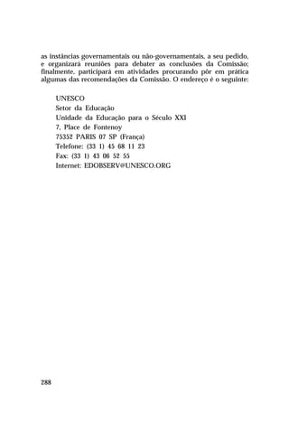 as instâncias governamentais ou não-governamentais, a seu pedido,
e organizará reuniões para debater as conclusões da Comissão;
finalmente, participará em atividades procurando pôr em prática
algumas das recomendações da Comissão. O endereço é o seguinte:
UNESCO
Setor da Educação
Unidade da Educação para o Século XXI
7, Place de Fontenoy
75352 PARIS 07 SP (França)
Telefone: (33 1) 45 68 11 23
Fax: (33 1) 43 06 52 55
Internet: EDOBSERV@UNESCO.ORG

288

 
