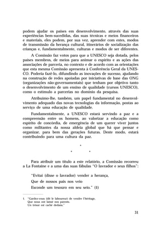 podem ajudar os países em desenvolvimento, através das suas
experiências bem-sucedidas, das suas técnicas e meios financeiros
e materiais, eles podem, por sua vez, aprender com estes, modos
de transmissão da herança cultural, itinerários de socialização das
crianças e, fundamentalmente, culturas e modos de ser diferentes.
A Comissão faz votos para que a UNESCO seja dotada, pelos
países membros, de meios para animar o espírito e as ações das
associações de parceria, no contexto e de acordo com as orientações
que esta mesma Comissão apresenta à Conferência Geral da UNESCO. Poderia fazê-lo, difundindo as inovações de sucesso, ajudando
na construção de redes apoiadas por iniciativas de base das ONG
(organizações não-governamentais) que tenham por objetivo tanto
o desenvolvimento de um ensino de qualidade (cursos UNESCO),
como o estímulo a parcerias no domínio da pesquisa.
Atribuímo-lhe, também, um papel fundamental no desenvolvimento adequado das novas tecnologias da informação, postas ao
serviço de uma educação de qualidade.
Fundamentalmente, a UNESCO estará servindo a paz e a
compreensão entre os homens, ao valorizar a educação como
espírito de concórdia, de emergência de um querer viver juntos
como militantes da nossa aldeia global que há que pensar e
organizar, para bem das gerações futuras. Deste modo, estará
contribuindo para uma cultura da paz.
*
*

*

Para atribuir um título a este relatório, a Comissão recorreu
a La Fontaine e a uma das suas fábulas “O lavrador e seus filhos”:
“Evitai (disse o lavrador) vender a herança,
Que de nossos pais nos veio
Esconde um tesouro em seu seio.” (1)
1. “Gardez-vous (dit le laboureur) de vendre l’héritage,
Que nous ont laissé nos parents.
Un trésor est caché dedans.”

31

 