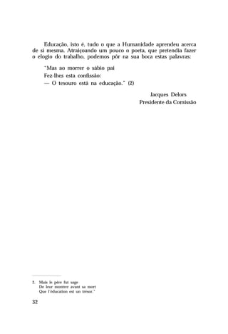 Educação, isto é, tudo o que a Humanidade aprendeu acerca
de si mesma. Atraiçoando um pouco o poeta, que pretendia fazer
o elogio do trabalho, podemos pôr na sua boca estas palavras:
“Mas ao morrer o sábio pai
Fez-lhes esta confissão:
— O tesouro está na educação.” (2)
Jacques Delors
Presidente da Comissão

2. Mais le père fut sage
De leur montrer avant sa mort
Que l’éducation est un trésor.”

32

 