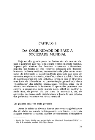 CAPÍTULO 1

DA COMUNIDADE DE BASE À
SOCIEDADE MUNDIAL
Hoje em dia, grande parte do destino de cada um de nós,
quer o queiramos quer não, joga-se num cenário em escala mundial.
Imposta pela abertura das fronteiras econômicas e financeiras,
impelida por teorias de livre comércio, reforçada pelo desmembramento do bloco soviético, instrumentalizada pelas novas tecnologias da informação a interdependência planetária não cessa de
aumentar, no plano econômico, científico, cultural e político. Sentida
de maneira confusa por cada indivíduo, tornou-se para os dirigentes
uma fonte de dificuldades. A conscientização generalizada desta
“globalização” das relações internacionais constitui, aliás, em si
mesma, uma dimensão do fenômeno. E, apesar das promessas que
encerra, a emergência deste mundo novo, difícil de decifrar e,
ainda mais, de prever, cria um clima de incerteza e, até, de
apreensão, que torna ainda mais hesitante a busca de uma solução
dos problemas realmente em escala mundial.
Um planeta cada vez mais povoado
Antes de referir as diversas formas que reveste a globalização
das atividades no mundo contemporâneo, recordemos, recorrendo
a alguns números1 a extrema rapidez do crescimento demográfico
1. Fundo das Nações Unidas para as Atividades em Matéria de População (FNUAP) —
État de la population mondiale, 1993, Nova Iorque.

35

 