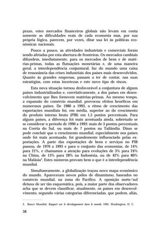prazo, estes mercados financeiros globais não levam em conta
somente as dificuldades reais de cada economia mas, por sua
própria lógica, parecem, por vezes, ditar sua lei às políticas econômicas nacionais.
Pouco a pouco, as atividades industriais e comerciais foram
sendo afetadas por esta abertura de fronteiras. Os mercados cambiais
difundem, imediatamente, para os mercados de bens e de matérias-primas, todas as flutuações monetárias e, de uma maneira
geral, a interdependência conjuntural, faz do mundo uma caixa
de ressonância das crises industriais dos países mais desenvolvidos.
Quanto às grandes empresas, passam a ter de contar, nas suas
estratégias, com estas incertezas e este novo tipo de riscos.
Esta nova situação tornou desfavorável a conjuntura de alguns
países industrializados e, correlativamente, a dos países em desenvolvimento que lhes fornecem matérias-primas. Ao mesmo tempo,
a expansão do comércio mundial, provocou efeitos benéficos em
numerosos países. De 1980 a 1993, o ritmo de crescimento das
exportações mundiais foi, em média, superior ao do crescimento
do produto interno bruto (PIB) em 1,5 pontos percentuais. Para
alguns países, a diferença foi mais acentuada ainda, sobretudo se
se considerar o período de 1990 a 1993: mais de 3 pontos percentuais
na Coréia do Sul, ou mais de 7 pontos na Tailândia. Disso se
pode concluir que o crescimento mundial, especialmente nos países
onde foi mais acentuado, foi grandemente influenciado pelas exportações. A parte das exportações de bens e serviços no PIB
passou, de 1970 a 1993 e para o conjunto das economias, de 14%
para 21%, e chamamos a atenção para evoluções de 3% para 24%
na China, de 13% para 28% na Indonésia, ou de 42% para 80%
na Malásia3. Estes números provam bem o que é a interdependência
mundial.
Simultaneamente, a globalização traçou novo mapa econômico
do mundo. Apareceram novos pólos de dinamismo, baseados no
comércio mundial, na zona do Pacífico. A oposição norte/sul
deixou de ser tão esquemática, pois, a maior parte dos observadores
acha que se devem classificar, atualmente, os países em desenvolvimento, segundo várias categorias diferenciadas, que podem, aliás,
3. Banco Mundial. Rapport sur le développement dans le monde, 1995. Washington, D. C.

38

 