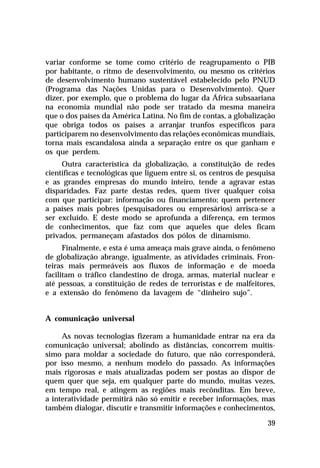 variar conforme se tome como critério de reagrupamento o PIB
por habitante, o ritmo de desenvolvimento, ou mesmo os critérios
de desenvolvimento humano sustentável estabelecido pelo PNUD
(Programa das Nações Unidas para o Desenvolvimento). Quer
dizer, por exemplo, que o problema do lugar da África subsaariana
na economia mundial não pode ser tratado da mesma maneira
que o dos países da América Latina. No fim de contas, a globalização
que obriga todos os países a arranjar trunfos específicos para
participarem no desenvolvimento das relações econômicas mundiais,
torna mais escandalosa ainda a separação entre os que ganham e
os que perdem.
Outra característica da globalização, a constituição de redes
científicas e tecnológicas que liguem entre si, os centros de pesquisa
e as grandes empresas do mundo inteiro, tende a agravar estas
disparidades. Faz parte destas redes, quem tiver qualquer coisa
com que participar: informação ou financiamento; quem pertencer
a países mais pobres (pesquisadores ou empresários) arrisca-se a
ser excluído. E deste modo se aprofunda a diferença, em termos
de conhecimentos, que faz com que aqueles que deles ficam
privados, permaneçam afastados dos pólos de dinamismo.
Finalmente, e esta é uma ameaça mais grave ainda, o fenômeno
de globalização abrange, igualmente, as atividades criminais. Fronteiras mais permeáveis aos fluxos de informação e de moeda
facilitam o tráfico clandestino de droga, armas, material nuclear e
até pessoas, a constituição de redes de terroristas e de malfeitores,
e a extensão do fenômeno da lavagem de “dinheiro sujo”.
A comunicação universal
As novas tecnologias fizeram a humanidade entrar na era da
comunicação universal; abolindo as distâncias, concorrem muitíssimo para moldar a sociedade do futuro, que não corresponderá,
por isso mesmo, a nenhum modelo do passado. As informações
mais rigorosas e mais atualizadas podem ser postas ao dispor de
quem quer que seja, em qualquer parte do mundo, muitas vezes,
em tempo real, e atingem as regiões mais recônditas. Em breve,
a interatividade permitirá não só emitir e receber informações, mas
também dialogar, discutir e transmitir informações e conhecimentos,
39

 