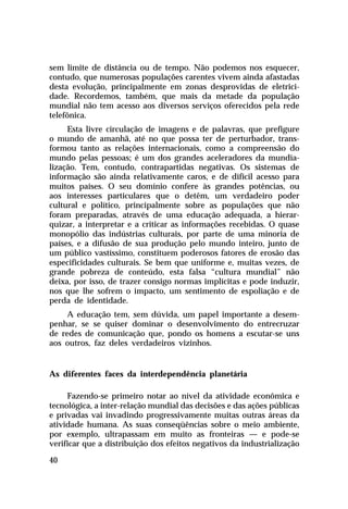 sem limite de distância ou de tempo. Não podemos nos esquecer,
contudo, que numerosas populações carentes vivem ainda afastadas
desta evolução, principalmente em zonas desprovidas de eletricidade. Recordemos, também, que mais da metade da população
mundial não tem acesso aos diversos serviços oferecidos pela rede
telefônica.
Esta livre circulação de imagens e de palavras, que prefigure
o mundo de amanhã, até no que possa ter de perturbador, transformou tanto as relações internacionais, como a compreensão do
mundo pelas pessoas; é um dos grandes aceleradores da mundialização. Tem, contudo, contrapartidas negativas. Os sistemas de
informação são ainda relativamente caros, e de difícil acesso para
muitos países. O seu domínio confere às grandes potências, ou
aos interesses particulares que o detêm, um verdadeiro poder
cultural e político, principalmente sobre as populações que não
foram preparadas, através de uma educação adequada, a hierarquizar, a interpretar e a criticar as informações recebidas. O quase
monopólio das indústrias culturais, por parte de uma minoria de
países, e a difusão de sua produção pelo mundo inteiro, junto de
um público vastíssimo, constituem poderosos fatores de erosão das
especificidades culturais. Se bem que uniforme e, muitas vezes, de
grande pobreza de conteúdo, esta falsa “cultura mundial” não
deixa, por isso, de trazer consigo normas implícitas e pode induzir,
nos que lhe sofrem o impacto, um sentimento de espoliação e de
perda de identidade.
A educação tem, sem dúvida, um papel importante a desempenhar, se se quiser dominar o desenvolvimento do entrecruzar
de redes de comunicação que, pondo os homens a escutar-se uns
aos outros, faz deles verdadeiros vizinhos.

As diferentes faces da interdependência planetária
Fazendo-se primeiro notar ao nível da atividade econômica e
tecnológica, a inter-relação mundial das decisões e das ações públicas
e privadas vai invadindo progressivamente muitas outras áreas da
atividade humana. As suas conseqüências sobre o meio ambiente,
por exemplo, ultrapassam em muito as fronteiras — e pode-se
verificar que a distribuição dos efeitos negativos da industrialização
40

 