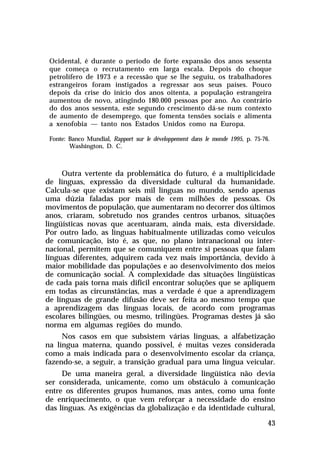 Ocidental, é durante o período de forte expansão dos anos sessenta
que começa o recrutamento em larga escala. Depois do choque
petrolífero de 1973 e a recessão que se lhe seguiu, os trabalhadores
estrangeiros foram instigados a regressar aos seus países. Pouco
depois da crise do início dos anos oitenta, a população estrangeira
aumentou de novo, atingindo 180.000 pessoas por ano. Ao contrário
do dos anos sessenta, este segundo crescimento dá-se num contexto
de aumento de desemprego, que fomenta tensões sociais e alimenta
a xenofobia — tanto nos Estados Unidos como na Europa.
Fonte: Banco Mundial, Rapport sur le développement dans le monde 1995, p. 75-76.
Washington, D. C.

Outra vertente da problemática do futuro, é a multiplicidade
de línguas, expressão da diversidade cultural da humanidade.
Calcula-se que existam seis mil línguas no mundo, sendo apenas
uma dúzia faladas por mais de cem milhões de pessoas. Os
movimentos de população, que aumentaram no decorrer dos últimos
anos, criaram, sobretudo nos grandes centros urbanos, situações
lingüísticas novas que acentuaram, ainda mais, esta diversidade.
Por outro lado, as línguas habitualmente utilizadas como veículos
de comunicação, isto é, as que, no plano intranacional ou internacional, permitem que se comuniquem entre si pessoas que falam
línguas diferentes, adquirem cada vez mais importância, devido à
maior mobilidade das populações e ao desenvolvimento dos meios
de comunicação social. A complexidade das situações lingüísticas
de cada país torna mais difícil encontrar soluções que se apliquem
em todas as circunstâncias, mas a verdade é que a aprendizagem
de línguas de grande difusão deve ser feita ao mesmo tempo que
a aprendizagem das línguas locais, de acordo com programas
escolares bilingües, ou mesmo, trilingües. Programas destes já são
norma em algumas regiões do mundo.
Nos casos em que subsistem várias línguas, a alfabetização
na língua materna, quando possível, é muitas vezes considerada
como a mais indicada para o desenvolvimento escolar da criança,
fazendo-se, a seguir, a transição gradual para uma língua veicular.
De uma maneira geral, a diversidade lingüística não devia
ser considerada, unicamente, como um obstáculo à comunicação
entre os diferentes grupos humanos, mas antes, como uma fonte
de enriquecimento, o que vem reforçar a necessidade do ensino
das línguas. As exigências da globalização e da identidade cultural,
43

 