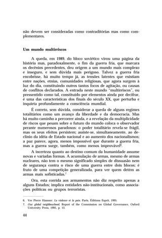 não devem ser consideradas como contraditórias mas como complementares.

Um mundo multirriscos
A queda, em 1989, do bloco soviético virou uma página da
história mas, paradoxalmente, o fim da guerra fria, que marcara
os decênios precedentes, deu origem a um mundo mais complexo
e inseguro, e sem dúvida mais perigoso. Talvez a guerra fria
encobrisse, há muito tempo já, as tensões latentes que existiam
entre nações, etnias, comunidades religiosas, que agora surgem à
luz do dia, constituindo outros tantos focos de agitação, ou causas
de conflitos declarados. A entrada neste mundo “multirriscos”, ou
pressentido como tal, constituído por elementos ainda por decifrar,
é uma das características dos finais do século XX, que perturba e
inquieta profundamente a consciência mundial.
É correto, sem dúvida, considerar a queda de alguns regimes
totalitários como um avanço da liberdade e da democracia. Mas
há muito caminho a percorrer ainda, e a revelação da multiplicidade
de riscos que pesam sobre o futuro do mundo coloca o observador
perante numerosos paradoxos: o poder totalitário revela-se frágil,
mas os seus efeitos persistem; assiste-se, simultaneamente, ao declínio da idéia de Estado nacional e ao aumento dos nacionalismos;
a paz parece, agora, menos impossível que durante a guerra fria,
mas a guerra surge, também, como menos improvável6.
A incerteza quanto ao destino comum da humanidade assume
novas e variadas formas. A acumulação de armas, mesmo de armas
nucleares, não tem o mesmo significado simples de dissuasão nem
de segurança contra o risco de uma guerra entre dois blocos; é
fruto de uma competição generalizada, para ver quem detém as
armas mais sofisticadas.7
Ora, esta corrida aos armamentos não diz respeito apenas a
alguns Estados; implica entidades não-institucionais, como associações políticas ou grupos terroristas.
6. Ver Pierre Hassner: La violence et la paix. Paris, Éditions Esprit, 1995.
7. Our global neighbourhood, Report of the Commission on Global Governance, Oxford
University Press, 1995, p. 13.

44

 